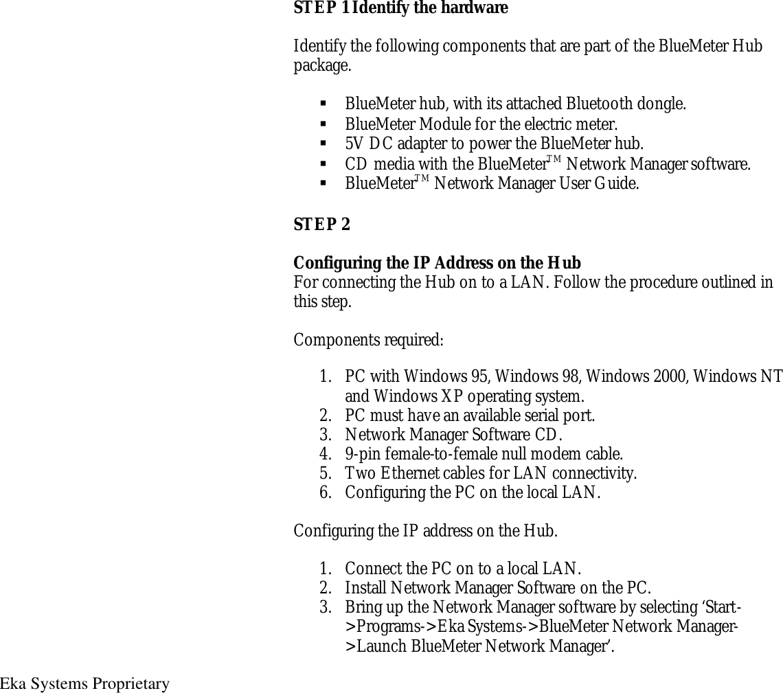   Eka Systems Proprietary  STEP 1 Identify the hardware  Identify the following components that are part of the BlueMeter Hub package.  § BlueMeter hub, with its attached Bluetooth dongle. § BlueMeter Module for the electric meter. § 5V DC adapter to power the BlueMeter hub. § CD media with the BlueMeterTM Network Manager software. § BlueMeterTM Network Manager User Guide. STEP 2  Configuring the IP Address on the Hub For connecting the Hub on to a LAN. Follow the procedure outlined in this step.  Components required:  1. PC with Windows 95, Windows 98, Windows 2000, Windows NT and Windows XP operating system.   2. PC must have an available serial port. 3. Network Manager Software CD. 4. 9-pin female-to-female null modem cable. 5. Two Ethernet cables for LAN connectivity. 6. Configuring the PC on the local LAN.  Configuring the IP address on the Hub.  1. Connect the PC on to a local LAN. 2. Install Network Manager Software on the PC. 3. Bring up the Network Manager software by selecting ‘Start-&gt;Programs-&gt;Eka Systems-&gt;BlueMeter Network Manager-&gt;Launch BlueMeter Network Manager’. 