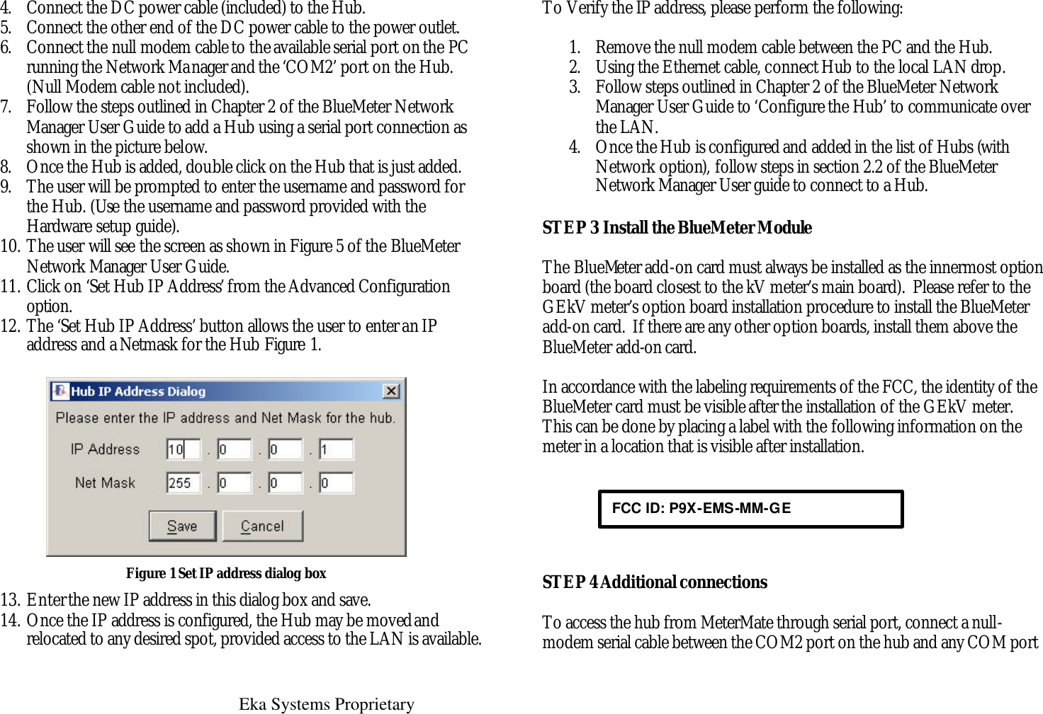  Eka Systems Proprietary  4. Connect the DC power cable (included) to the Hub. 5. Connect the other end of the DC power cable to the power outlet. 6. Connect the null modem cable to the available serial port on the PC running the Network Manager and the ‘COM2’ port on the Hub. (Null Modem cable not included). 7. Follow the steps outlined in Chapter 2 of the BlueMeter Network Manager User Guide to add a Hub using a serial port connection as shown in the picture below.  8. Once the Hub is added, double click on the Hub that is just added.  9. The user will be prompted to enter the username and password for the Hub. (Use the username and password provided with the Hardware setup guide). 10. The user will see the screen as shown in Figure 5 of the BlueMeter Network Manager User Guide. 11. Click on ‘Set Hub IP Address’ from the Advanced Configuration option. 12. The ‘Set Hub IP Address’ button allows the user to enter an IP address and a Netmask for the Hub Figure 1.  Figure 1 Set IP address dialog box 13. Enter the new IP address in this dialog box and save. 14. Once the IP address is configured, the Hub may be moved and relocated to any desired spot, provided access to the LAN is available.    To Verify the IP address, please perform the following:    1. Remove the null modem cable between the PC and the Hub. 2. Using the Ethernet cable, connect Hub to the local LAN drop. 3. Follow steps outlined in Chapter 2 of the BlueMeter Network Manager User Guide to ‘Configure the Hub’ to communicate over the LAN.  4. Once the Hub is configured and added in the list of Hubs (with Network option), follow steps in section 2.2 of the BlueMeter Network Manager User guide to connect to a Hub. STEP 3 Install the BlueMeter Module  The BlueMeter add-on card must always be installed as the innermost option board (the board closest to the kV meter’s main board).  Please refer to the GEkV meter’s option board installation procedure to install the BlueMeter add-on card.  If there are any other option boards, install them above the BlueMeter add-on card.  In accordance with the labeling requirements of the FCC, the identity of the BlueMeter card must be visible after the installation of the GEkV meter.  This can be done by placing a label with the following information on the meter in a location that is visible after installation.       STEP 4 Additional connections  To access the hub from MeterMate through serial port, connect a null-modem serial cable between the COM2 port on the hub and any COM port FCC ID: P9X-EMS-MM-GE 