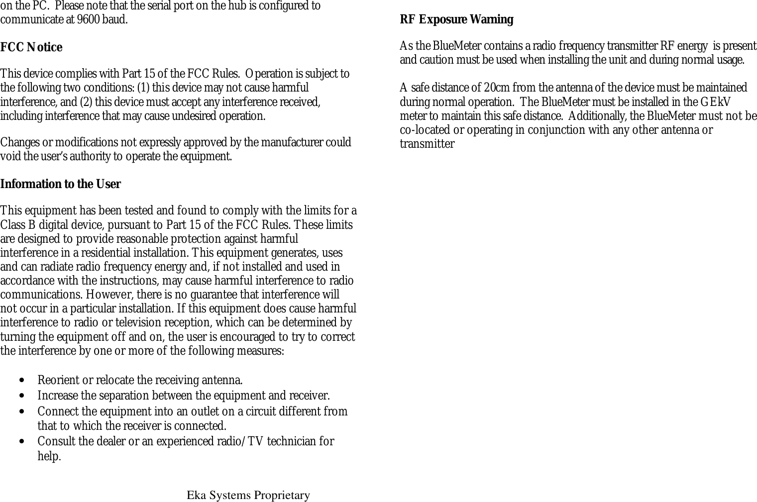   Eka Systems Proprietary  on the PC.  Please note that the serial port on the hub is configured to communicate at 9600 baud.  FCC Notice This device complies with Part 15 of the FCC Rules.  Operation is subject to the following two conditions: (1) this device may not cause harmful interference, and (2) this device must accept any interference received, including interference that may cause undesired operation. Changes or modifications not expressly approved by the manufacturer could void the user’s authority to operate the equipment.  Information to the User This equipment has been tested and found to comply with the limits for a Class B digital device, pursuant to Part 15 of the FCC Rules. These limits are designed to provide reasonable protection against harmful interference in a residential installation. This equipment generates, uses and can radiate radio frequency energy and, if not installed and used in accordance with the instructions, may cause harmful interference to radio communications. However, there is no guarantee that interference will not occur in a particular installation. If this equipment does cause harmful interference to radio or television reception, which can be determined by turning the equipment off and on, the user is encouraged to try to correct the interference by one or more of the following measures:  • Reorient or relocate the receiving antenna. • Increase the separation between the equipment and receiver.  • Connect the equipment into an outlet on a circuit different from that to which the receiver is connected. • Consult the dealer or an experienced radio/TV technician for help.  RF Exposure Warning As the BlueMeter contains a radio frequency transmitter RF energy  is present and caution must be used when installing the unit and during normal usage.    A safe distance of 20cm from the antenna of the device must be maintained during normal operation.  The BlueMeter must be installed in the GEkV meter to maintain this safe distance.  Additionally, the BlueMeter must not be co-located or operating in conjunction with any other antenna or transmitter 
