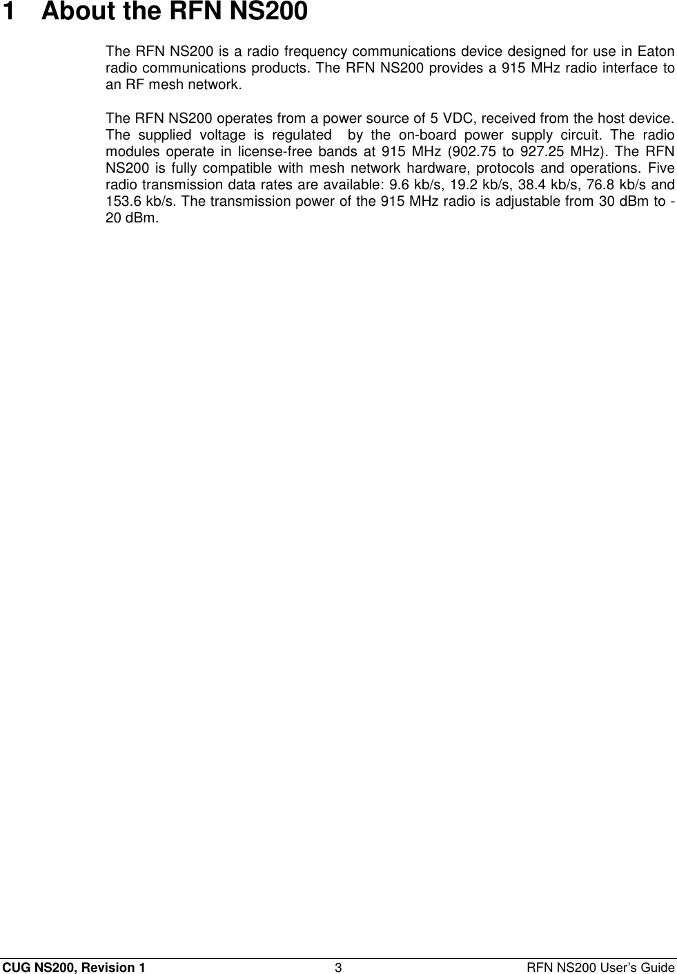  CUG NS200, Revision 1  3  RFN NS200 User’s Guide 1  About the RFN NS200 The RFN NS200 is a radio frequency communications device designed for use in Eaton radio communications products. The RFN NS200 provides a 915 MHz radio interface to an RF mesh network. The RFN NS200 operates from a power source of 5 VDC, received from the host device. The  supplied  voltage  is  regulated    by  the  on-board  power  supply  circuit.  The  radio modules  operate  in license-free  bands at 915 MHz (902.75 to 927.25 MHz). The  RFN NS200 is fully compatible with mesh network hardware, protocols and operations. Five radio transmission data rates are available: 9.6 kb/s, 19.2 kb/s, 38.4 kb/s, 76.8 kb/s and 153.6 kb/s. The transmission power of the 915 MHz radio is adjustable from 30 dBm to -20 dBm. 