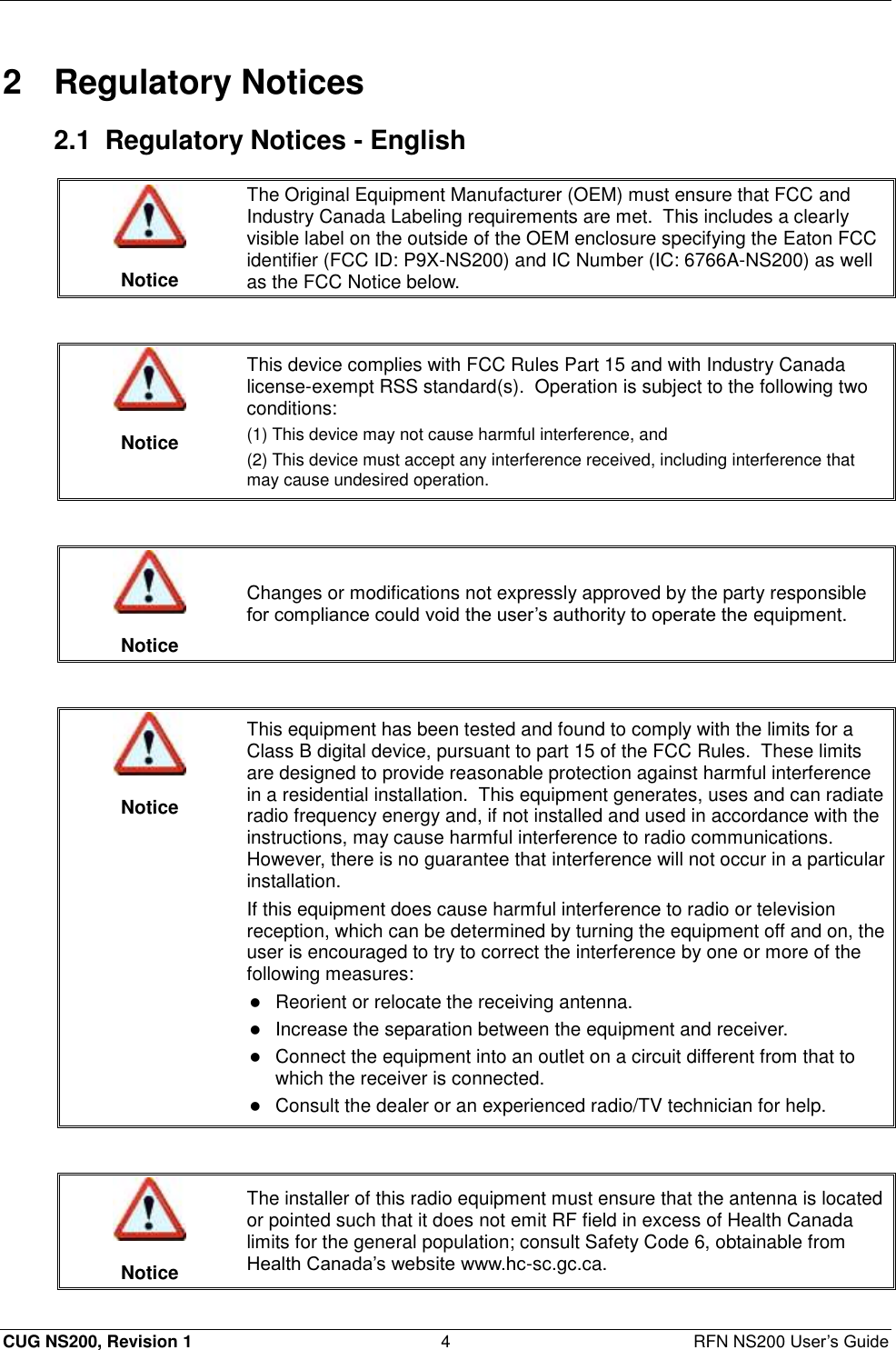  CUG NS200, Revision 1  4  RFN NS200 User’s Guide 2  Regulatory Notices 2.1  Regulatory Notices - English   Notice The Original Equipment Manufacturer (OEM) must ensure that FCC and Industry Canada Labeling requirements are met.  This includes a clearly visible label on the outside of the OEM enclosure specifying the Eaton FCC identifier (FCC ID: P9X-NS200) and IC Number (IC: 6766A-NS200) as well as the FCC Notice below.    Notice This device complies with FCC Rules Part 15 and with Industry Canada license-exempt RSS standard(s).  Operation is subject to the following two conditions:  (1) This device may not cause harmful interference, and (2) This device must accept any interference received, including interference that may cause undesired operation.    Notice Changes or modifications not expressly approved by the party responsible for compliance could void the user’s authority to operate the equipment.    Notice This equipment has been tested and found to comply with the limits for a Class B digital device, pursuant to part 15 of the FCC Rules.  These limits are designed to provide reasonable protection against harmful interference in a residential installation.  This equipment generates, uses and can radiate radio frequency energy and, if not installed and used in accordance with the instructions, may cause harmful interference to radio communications.  However, there is no guarantee that interference will not occur in a particular installation. If this equipment does cause harmful interference to radio or television reception, which can be determined by turning the equipment off and on, the user is encouraged to try to correct the interference by one or more of the following measures:  Reorient or relocate the receiving antenna.   Increase the separation between the equipment and receiver.   Connect the equipment into an outlet on a circuit different from that to which the receiver is connected.   Consult the dealer or an experienced radio/TV technician for help.    Notice The installer of this radio equipment must ensure that the antenna is located or pointed such that it does not emit RF field in excess of Health Canada limits for the general population; consult Safety Code 6, obtainable from Health Canada’s website www.hc-sc.gc.ca. 