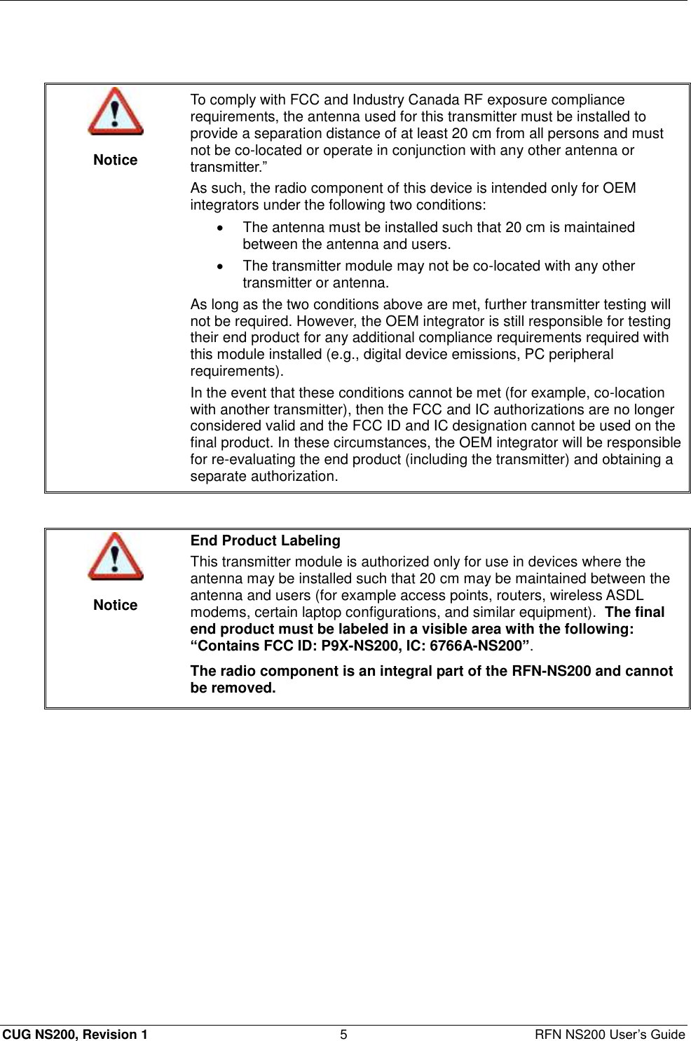  CUG NS200, Revision 1  5  RFN NS200 User’s Guide    Notice To comply with FCC and Industry Canada RF exposure compliance requirements, the antenna used for this transmitter must be installed to provide a separation distance of at least 20 cm from all persons and must not be co-located or operate in conjunction with any other antenna or transmitter.” As such, the radio component of this device is intended only for OEM integrators under the following two conditions:   The antenna must be installed such that 20 cm is maintained between the antenna and users.   The transmitter module may not be co-located with any other transmitter or antenna. As long as the two conditions above are met, further transmitter testing will not be required. However, the OEM integrator is still responsible for testing their end product for any additional compliance requirements required with this module installed (e.g., digital device emissions, PC peripheral requirements). In the event that these conditions cannot be met (for example, co-location with another transmitter), then the FCC and IC authorizations are no longer considered valid and the FCC ID and IC designation cannot be used on the final product. In these circumstances, the OEM integrator will be responsible for re-evaluating the end product (including the transmitter) and obtaining a separate authorization.    Notice End Product Labeling This transmitter module is authorized only for use in devices where the antenna may be installed such that 20 cm may be maintained between the antenna and users (for example access points, routers, wireless ASDL modems, certain laptop configurations, and similar equipment).  The final end product must be labeled in a visible area with the following: “Contains FCC ID: P9X-NS200, IC: 6766A-NS200”. The radio component is an integral part of the RFN-NS200 and cannot be removed.  