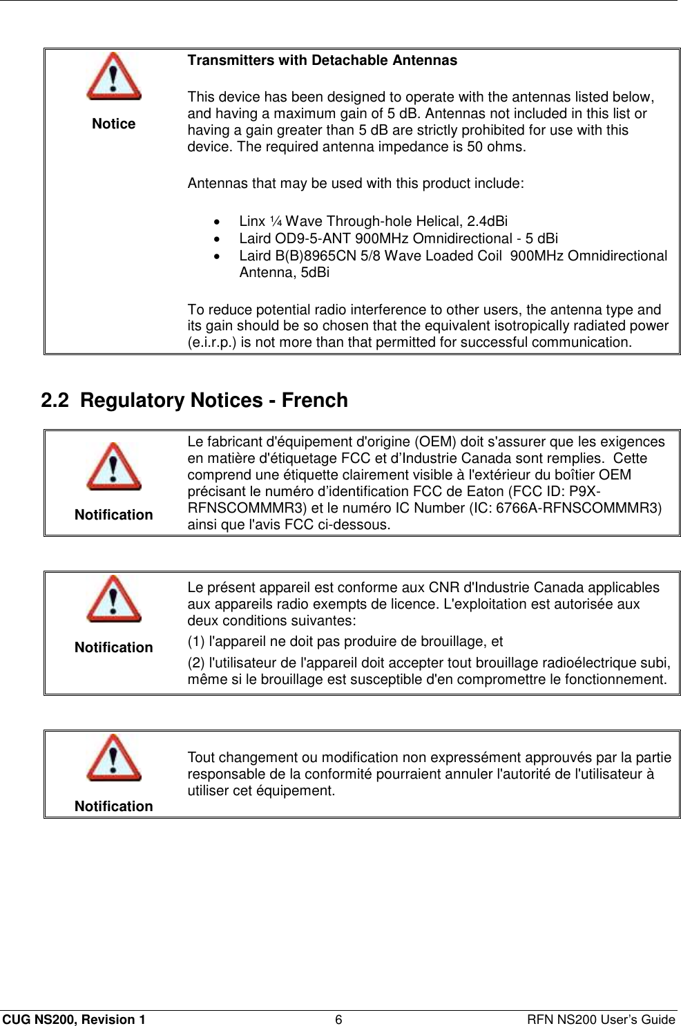  CUG NS200, Revision 1  6  RFN NS200 User’s Guide   Notice Transmitters with Detachable Antennas  This device has been designed to operate with the antennas listed below, and having a maximum gain of 5 dB. Antennas not included in this list or having a gain greater than 5 dB are strictly prohibited for use with this device. The required antenna impedance is 50 ohms.  Antennas that may be used with this product include:   Linx ¼ Wave Through-hole Helical, 2.4dBi   Laird OD9-5-ANT 900MHz Omnidirectional - 5 dBi   Laird B(B)8965CN 5/8 Wave Loaded Coil  900MHz Omnidirectional Antenna, 5dBi To reduce potential radio interference to other users, the antenna type and its gain should be so chosen that the equivalent isotropically radiated power (e.i.r.p.) is not more than that permitted for successful communication.  2.2  Regulatory Notices - French   Notification Le fabricant d&apos;équipement d&apos;origine (OEM) doit s&apos;assurer que les exigences en matière d&apos;étiquetage FCC et d’Industrie Canada sont remplies.  Cette comprend une étiquette clairement visible à l&apos;extérieur du boîtier OEM précisant le numéro d’identification FCC de Eaton (FCC ID: P9X-RFNSCOMMMR3) et le numéro IC Number (IC: 6766A-RFNSCOMMMR3) ainsi que l&apos;avis FCC ci-dessous.    Notification Le présent appareil est conforme aux CNR d&apos;Industrie Canada applicables aux appareils radio exempts de licence. L&apos;exploitation est autorisée aux deux conditions suivantes: (1) l&apos;appareil ne doit pas produire de brouillage, et (2) l&apos;utilisateur de l&apos;appareil doit accepter tout brouillage radioélectrique subi, même si le brouillage est susceptible d&apos;en compromettre le fonctionnement.    Notification Tout changement ou modification non expressément approuvés par la partie responsable de la conformité pourraient annuler l&apos;autorité de l&apos;utilisateur à utiliser cet équipement.  