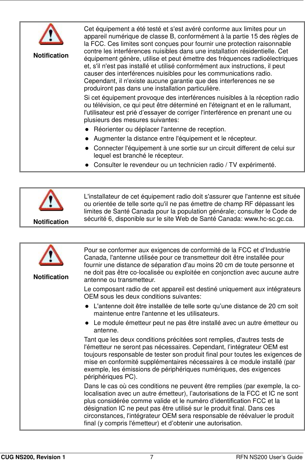  CUG NS200, Revision 1  7  RFN NS200 User’s Guide   Notification Cet équipement a été testé et s&apos;est avéré conforme aux limites pour un appareil numérique de classe B, conformément à la partie 15 des règles de la FCC. Ces limites sont conçues pour fournir une protection raisonnable contre les interférences nuisibles dans une installation résidentielle. Cet équipement génère, utilise et peut émettre des fréquences radioélectriques et, s&apos;il n&apos;est pas installé et utilisé conformément aux instructions, il peut causer des interférences nuisibles pour les communications radio. Cependant, il n&apos;existe aucune garantie que des interferences ne se produiront pas dans une installation particulière. Si cet équipement provoque des interférences nuisibles à la réception radio ou télévision, ce qui peut être déterminé en l&apos;éteignant et en le rallumant, l&apos;utilisateur est prié d’essayer de corriger l&apos;interférence en prenant une ou plusieurs des mesures suivantes:  Réorienter ou déplacer l&apos;antenne de reception.  Augmenter la distance entre l&apos;équipement et le récepteur.   Connecter l&apos;équipement à une sortie sur un circuit different de celui sur lequel est branché le récepteur.  Consulter le revendeur ou un technicien radio / TV expérimenté.    Notification L&apos;installateur de cet équipement radio doit s&apos;assurer que l&apos;antenne est située ou orientée de telle sorte qu&apos;il ne pas émettre de champ RF dépassant les limites de Santé Canada pour la population générale; consulter le Code de sécurité 6, disponible sur le site Web de Santé Canada: www.hc-sc.gc.ca.    Notification Pour se conformer aux exigences de conformité de la FCC et d’Industrie Canada, l&apos;antenne utilisée pour ce transmetteur doit être installée pour fournir une distance de séparation d&apos;au moins 20 cm de toute personne et ne doit pas être co-localisée ou exploitée en conjonction avec aucune autre antenne ou transmetteur. Le composant radio de cet appareil est destiné uniquement aux intégrateurs OEM sous les deux conditions suivantes:  L&apos;antenne doit être installée de telle sorte qu’une distance de 20 cm soit maintenue entre l&apos;antenne et les utilisateurs.  Le module émetteur peut ne pas être installé avec un autre émetteur ou antenne. Tant que les deux conditions précitées sont remplies, d&apos;autres tests de l&apos;émetteur ne seront pas nécessaires. Cependant, l’intégrateur OEM est toujours responsable de tester son produit final pour toutes les exigences de mise en conformité supplémentaires nécessaires à ce module installé (par exemple, les émissions de périphériques numériques, des exigences périphériques PC). Dans le cas où ces conditions ne peuvent être remplies (par exemple, la co-localisation avec un autre émetteur), l’autorisations de la FCC et IC ne sont plus considérée comme valide et le numéro d’identification FCC et la désignation IC ne peut pas être utilisé sur le produit final. Dans ces circonstances, l&apos;intégrateur OEM sera responsable de réévaluer le produit final (y compris l&apos;émetteur) et d’obtenir une autorisation.  