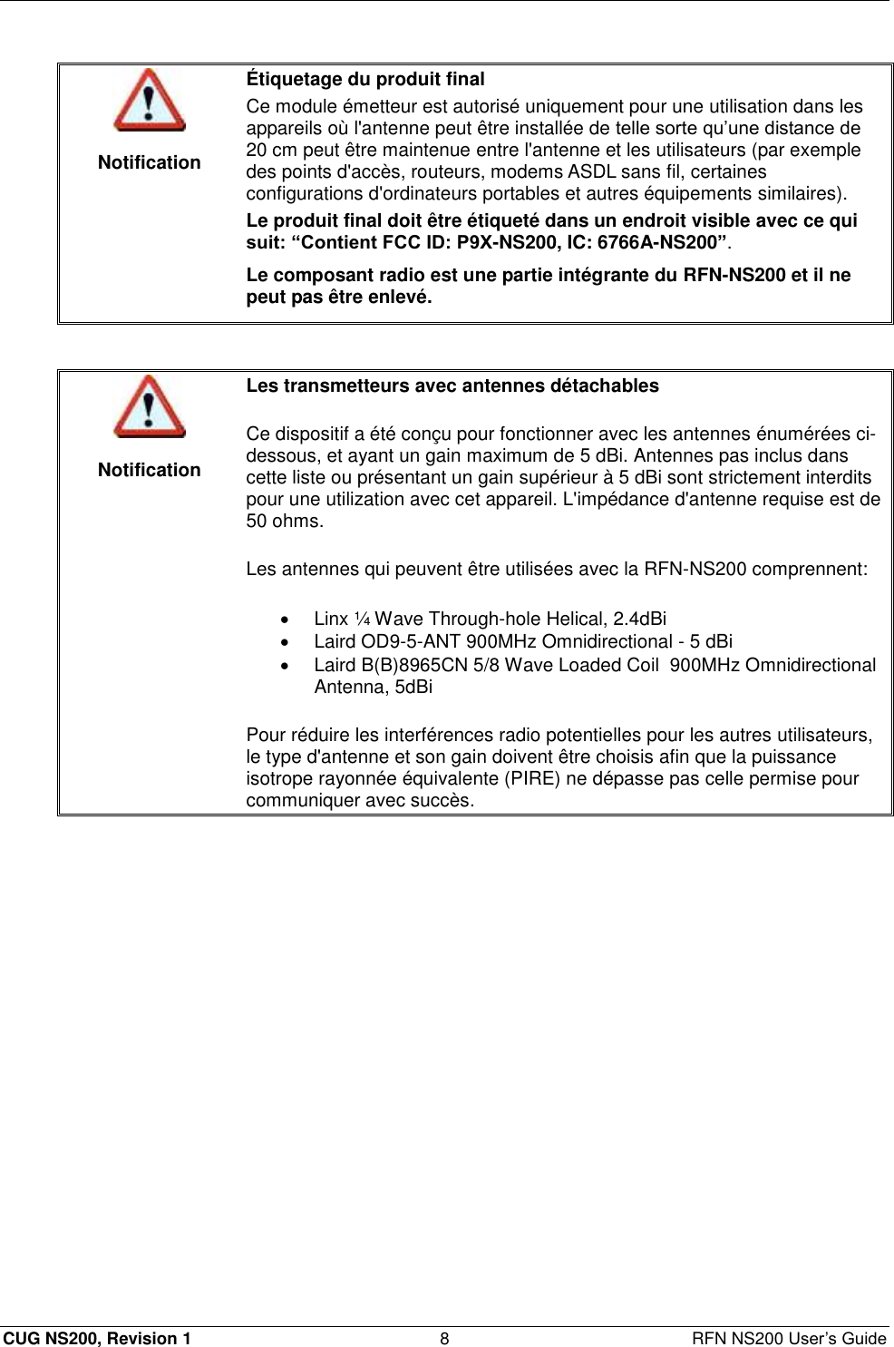  CUG NS200, Revision 1  8  RFN NS200 User’s Guide   Notification Étiquetage du produit final Ce module émetteur est autorisé uniquement pour une utilisation dans les appareils où l&apos;antenne peut être installée de telle sorte qu’une distance de 20 cm peut être maintenue entre l&apos;antenne et les utilisateurs (par exemple des points d&apos;accès, routeurs, modems ASDL sans fil, certaines configurations d&apos;ordinateurs portables et autres équipements similaires). Le produit final doit être étiqueté dans un endroit visible avec ce qui suit: “Contient FCC ID: P9X-NS200, IC: 6766A-NS200”. Le composant radio est une partie intégrante du RFN-NS200 et il ne peut pas être enlevé.    Notification Les transmetteurs avec antennes détachables Ce dispositif a été conçu pour fonctionner avec les antennes énumérées ci-dessous, et ayant un gain maximum de 5 dBi. Antennes pas inclus dans cette liste ou présentant un gain supérieur à 5 dBi sont strictement interdits pour une utilization avec cet appareil. L&apos;impédance d&apos;antenne requise est de 50 ohms.  Les antennes qui peuvent être utilisées avec la RFN-NS200 comprennent:   Linx ¼ Wave Through-hole Helical, 2.4dBi   Laird OD9-5-ANT 900MHz Omnidirectional - 5 dBi   Laird B(B)8965CN 5/8 Wave Loaded Coil  900MHz Omnidirectional Antenna, 5dBi Pour réduire les interférences radio potentielles pour les autres utilisateurs, le type d&apos;antenne et son gain doivent être choisis afin que la puissance isotrope rayonnée équivalente (PIRE) ne dépasse pas celle permise pour communiquer avec succès.  