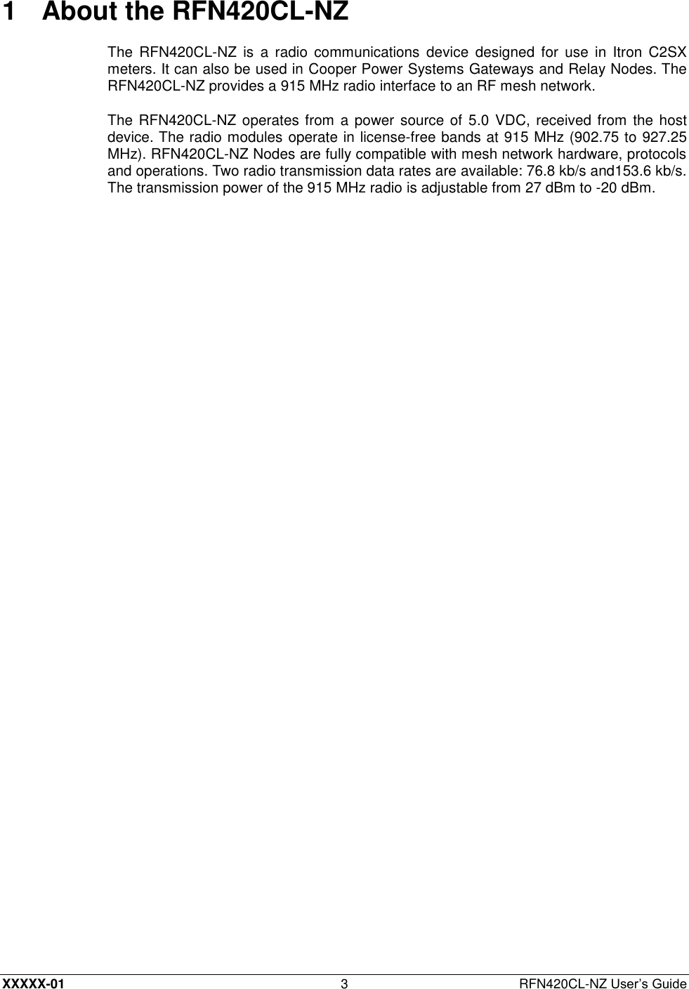  XXXXX-01 3  RFN420CL-NZ User’s Guide 1  About the RFN420CL-NZ The  RFN420CL-NZ  is  a  radio  communications  device  designed  for  use  in Itron  C2SX meters. It can also be used in Cooper Power Systems Gateways and Relay Nodes. The RFN420CL-NZ provides a 915 MHz radio interface to an RF mesh network. The RFN420CL-NZ  operates from a power source of 5.0 VDC, received from the host device. The radio modules operate in license-free bands at 915 MHz (902.75 to 927.25 MHz). RFN420CL-NZ Nodes are fully compatible with mesh network hardware, protocols and operations. Two radio transmission data rates are available: 76.8 kb/s and153.6 kb/s. The transmission power of the 915 MHz radio is adjustable from 27 dBm to -20 dBm. 