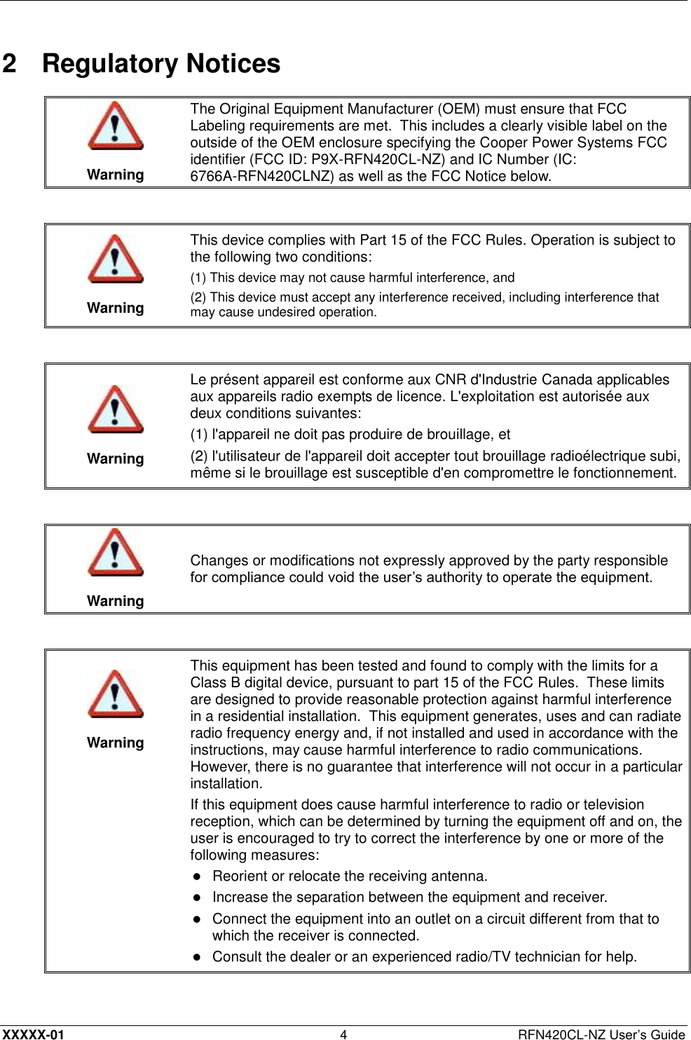  XXXXX-01 4  RFN420CL-NZ User’s Guide 2  Regulatory Notices   Warning The Original Equipment Manufacturer (OEM) must ensure that FCC Labeling requirements are met.  This includes a clearly visible label on the outside of the OEM enclosure specifying the Cooper Power Systems FCC identifier (FCC ID: P9X-RFN420CL-NZ) and IC Number (IC: 6766A-RFN420CLNZ) as well as the FCC Notice below.    Warning This device complies with Part 15 of the FCC Rules. Operation is subject to the following two conditions:  (1) This device may not cause harmful interference, and (2) This device must accept any interference received, including interference that may cause undesired operation.    Warning Le présent appareil est conforme aux CNR d&apos;Industrie Canada applicables aux appareils radio exempts de licence. L&apos;exploitation est autorisée aux deux conditions suivantes: (1) l&apos;appareil ne doit pas produire de brouillage, et (2) l&apos;utilisateur de l&apos;appareil doit accepter tout brouillage radioélectrique subi, même si le brouillage est susceptible d&apos;en compromettre le fonctionnement.    Warning Changes or modifications not expressly approved by the party responsible for compliance could void the user’s authority to operate the equipment.     Warning This equipment has been tested and found to comply with the limits for a Class B digital device, pursuant to part 15 of the FCC Rules.  These limits are designed to provide reasonable protection against harmful interference in a residential installation.  This equipment generates, uses and can radiate radio frequency energy and, if not installed and used in accordance with the instructions, may cause harmful interference to radio communications.  However, there is no guarantee that interference will not occur in a particular installation. If this equipment does cause harmful interference to radio or television reception, which can be determined by turning the equipment off and on, the user is encouraged to try to correct the interference by one or more of the following measures:  Reorient or relocate the receiving antenna.   Increase the separation between the equipment and receiver.   Connect the equipment into an outlet on a circuit different from that to which the receiver is connected.   Consult the dealer or an experienced radio/TV technician for help.  