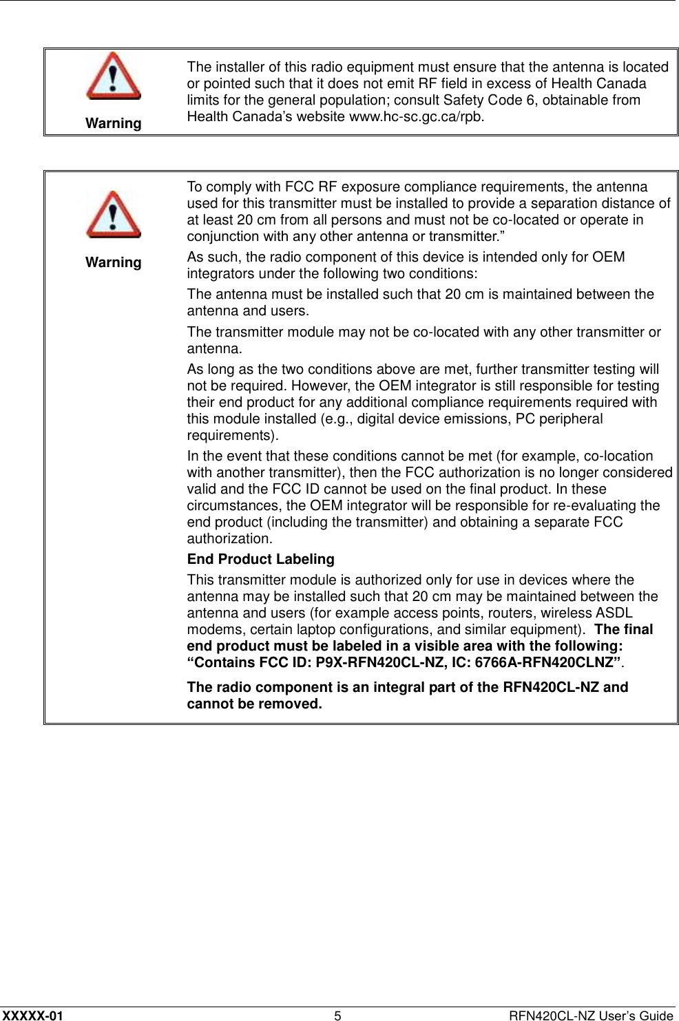  XXXXX-01 5  RFN420CL-NZ User’s Guide   Warning The installer of this radio equipment must ensure that the antenna is located or pointed such that it does not emit RF field in excess of Health Canada limits for the general population; consult Safety Code 6, obtainable from Health Canada’s website www.hc-sc.gc.ca/rpb.     Warning To comply with FCC RF exposure compliance requirements, the antenna used for this transmitter must be installed to provide a separation distance of at least 20 cm from all persons and must not be co-located or operate in conjunction with any other antenna or transmitter.” As such, the radio component of this device is intended only for OEM integrators under the following two conditions: The antenna must be installed such that 20 cm is maintained between the antenna and users. The transmitter module may not be co-located with any other transmitter or antenna. As long as the two conditions above are met, further transmitter testing will not be required. However, the OEM integrator is still responsible for testing their end product for any additional compliance requirements required with this module installed (e.g., digital device emissions, PC peripheral requirements). In the event that these conditions cannot be met (for example, co-location with another transmitter), then the FCC authorization is no longer considered valid and the FCC ID cannot be used on the final product. In these circumstances, the OEM integrator will be responsible for re-evaluating the end product (including the transmitter) and obtaining a separate FCC authorization. End Product Labeling This transmitter module is authorized only for use in devices where the antenna may be installed such that 20 cm may be maintained between the antenna and users (for example access points, routers, wireless ASDL modems, certain laptop configurations, and similar equipment).  The final end product must be labeled in a visible area with the following: “Contains FCC ID: P9X-RFN420CL-NZ, IC: 6766A-RFN420CLNZ”. The radio component is an integral part of the RFN420CL-NZ and cannot be removed.  