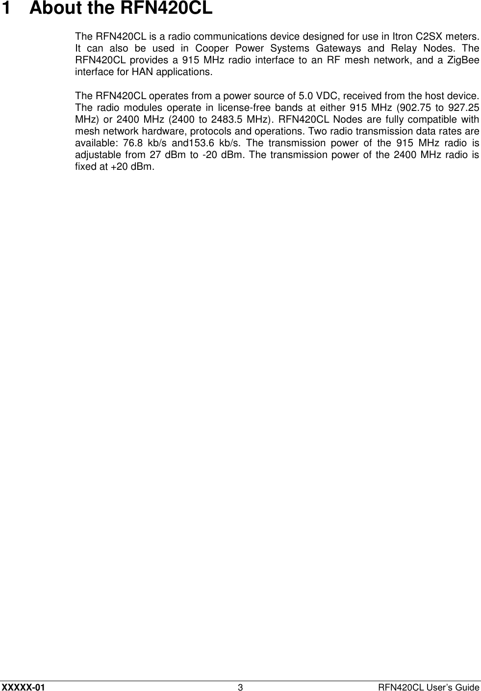  XXXXX-01 3  RFN420CL User’s Guide 1  About the RFN420CL The RFN420CL is a radio communications device designed for use in Itron C2SX meters. It  can  also  be  used  in  Cooper  Power  Systems  Gateways  and  Relay  Nodes.  The RFN420CL provides a 915 MHz radio interface to an RF mesh network, and a ZigBee interface for HAN applications. The RFN420CL operates from a power source of 5.0 VDC, received from the host device. The radio modules operate  in  license-free bands at either 915 MHz (902.75  to 927.25 MHz) or 2400 MHz (2400 to 2483.5 MHz). RFN420CL Nodes are fully compatible with mesh network hardware, protocols and operations. Two radio transmission data rates are available:  76.8  kb/s  and153.6  kb/s.  The  transmission  power  of  the  915  MHz  radio  is adjustable from 27 dBm to -20 dBm. The transmission power of the 2400 MHz radio is fixed at +20 dBm. 