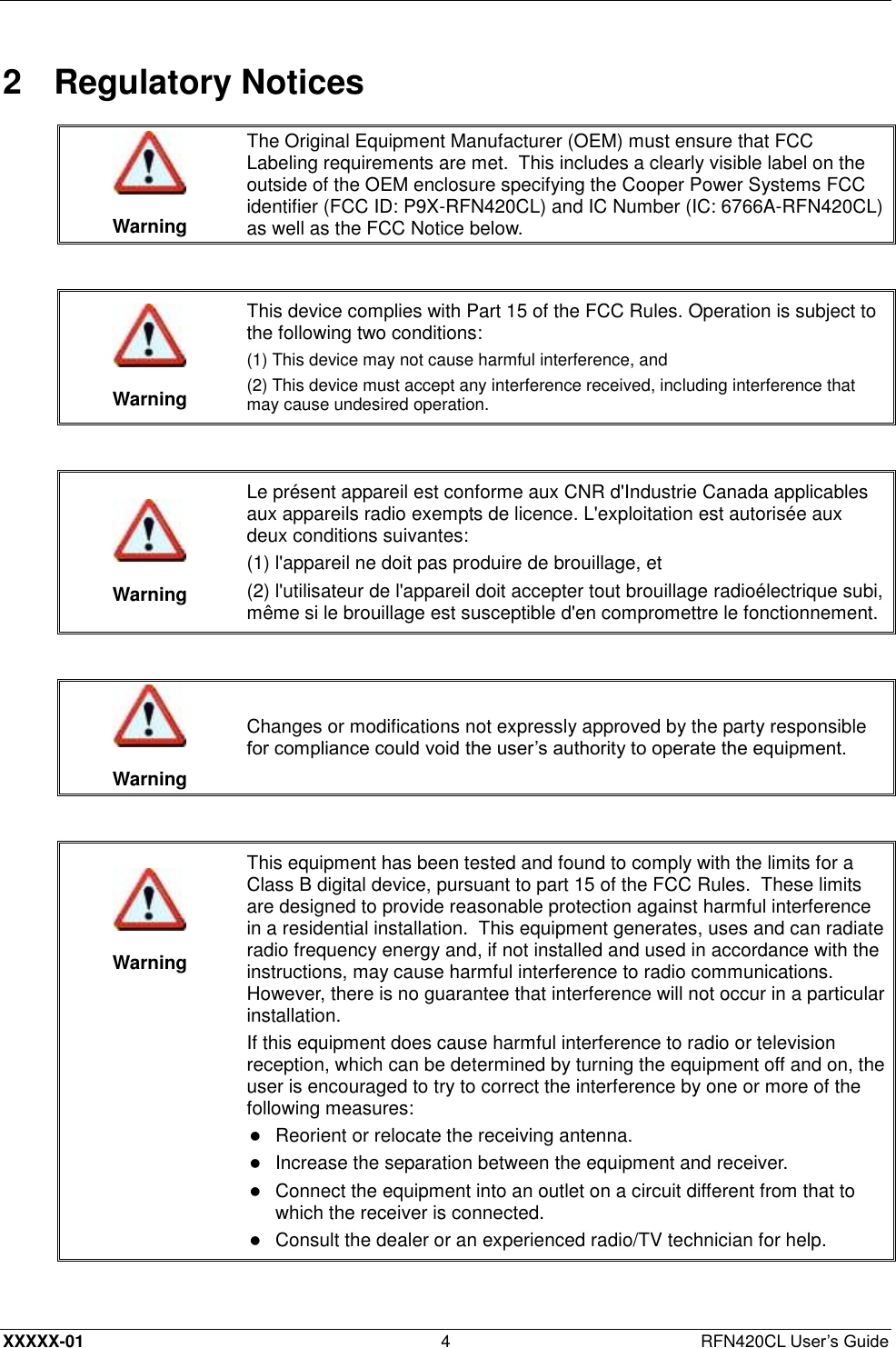  XXXXX-01 4  RFN420CL User’s Guide 2  Regulatory Notices   Warning The Original Equipment Manufacturer (OEM) must ensure that FCC Labeling requirements are met.  This includes a clearly visible label on the outside of the OEM enclosure specifying the Cooper Power Systems FCC identifier (FCC ID: P9X-RFN420CL) and IC Number (IC: 6766A-RFN420CL) as well as the FCC Notice below.    Warning This device complies with Part 15 of the FCC Rules. Operation is subject to the following two conditions:  (1) This device may not cause harmful interference, and (2) This device must accept any interference received, including interference that may cause undesired operation.    Warning Le présent appareil est conforme aux CNR d&apos;Industrie Canada applicables aux appareils radio exempts de licence. L&apos;exploitation est autorisée aux deux conditions suivantes: (1) l&apos;appareil ne doit pas produire de brouillage, et (2) l&apos;utilisateur de l&apos;appareil doit accepter tout brouillage radioélectrique subi, même si le brouillage est susceptible d&apos;en compromettre le fonctionnement.    Warning Changes or modifications not expressly approved by the party responsible for compliance could void the user’s authority to operate the equipment.     Warning This equipment has been tested and found to comply with the limits for a Class B digital device, pursuant to part 15 of the FCC Rules.  These limits are designed to provide reasonable protection against harmful interference in a residential installation.  This equipment generates, uses and can radiate radio frequency energy and, if not installed and used in accordance with the instructions, may cause harmful interference to radio communications.  However, there is no guarantee that interference will not occur in a particular installation. If this equipment does cause harmful interference to radio or television reception, which can be determined by turning the equipment off and on, the user is encouraged to try to correct the interference by one or more of the following measures:  Reorient or relocate the receiving antenna.   Increase the separation between the equipment and receiver.   Connect the equipment into an outlet on a circuit different from that to which the receiver is connected.   Consult the dealer or an experienced radio/TV technician for help.  