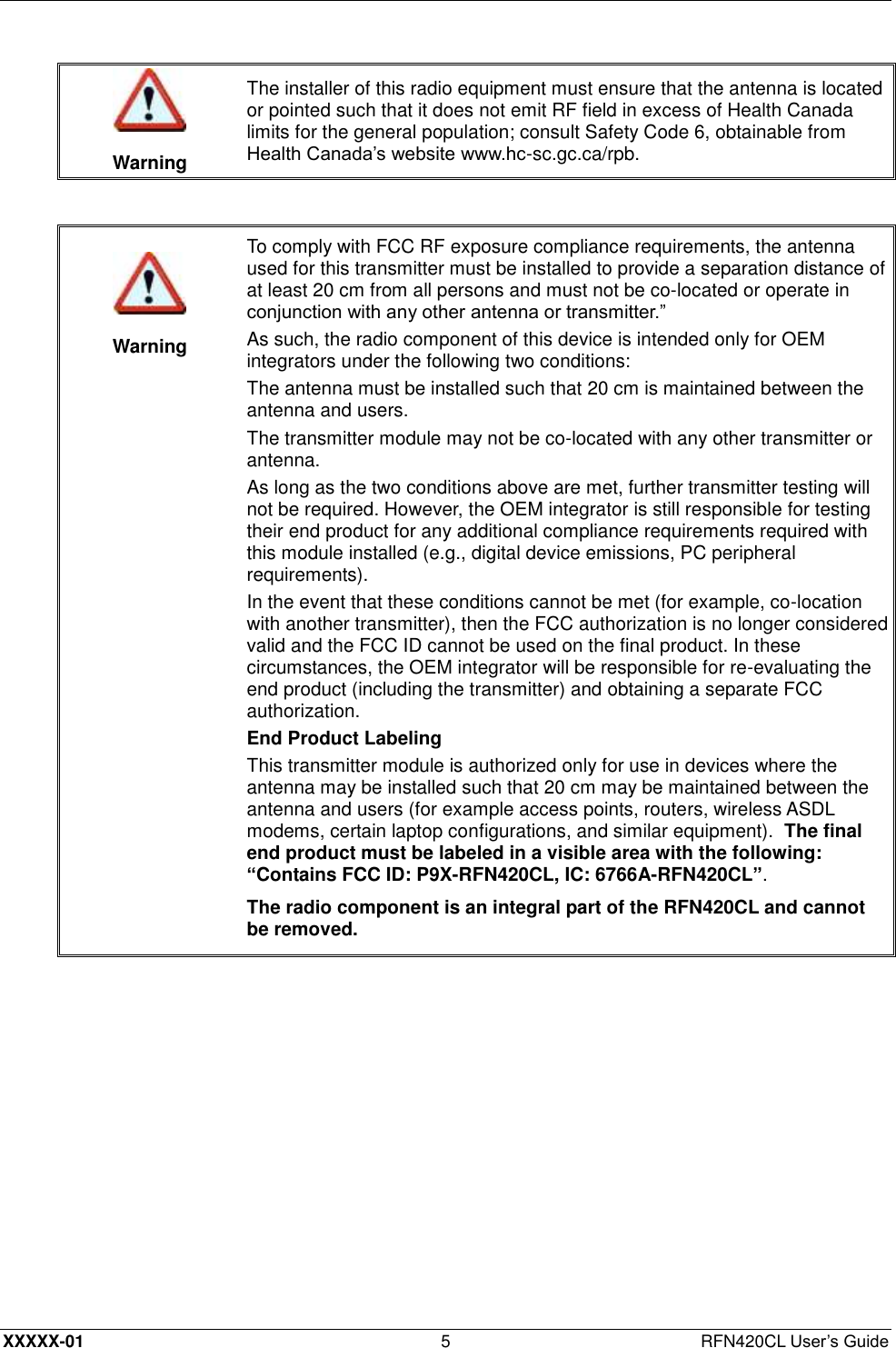  XXXXX-01 5  RFN420CL User’s Guide   Warning The installer of this radio equipment must ensure that the antenna is located or pointed such that it does not emit RF field in excess of Health Canada limits for the general population; consult Safety Code 6, obtainable from Health Canada’s website www.hc-sc.gc.ca/rpb.     Warning To comply with FCC RF exposure compliance requirements, the antenna used for this transmitter must be installed to provide a separation distance of at least 20 cm from all persons and must not be co-located or operate in conjunction with any other antenna or transmitter.” As such, the radio component of this device is intended only for OEM integrators under the following two conditions: The antenna must be installed such that 20 cm is maintained between the antenna and users. The transmitter module may not be co-located with any other transmitter or antenna. As long as the two conditions above are met, further transmitter testing will not be required. However, the OEM integrator is still responsible for testing their end product for any additional compliance requirements required with this module installed (e.g., digital device emissions, PC peripheral requirements). In the event that these conditions cannot be met (for example, co-location with another transmitter), then the FCC authorization is no longer considered valid and the FCC ID cannot be used on the final product. In these circumstances, the OEM integrator will be responsible for re-evaluating the end product (including the transmitter) and obtaining a separate FCC authorization. End Product Labeling This transmitter module is authorized only for use in devices where the antenna may be installed such that 20 cm may be maintained between the antenna and users (for example access points, routers, wireless ASDL modems, certain laptop configurations, and similar equipment).  The final end product must be labeled in a visible area with the following: “Contains FCC ID: P9X-RFN420CL, IC: 6766A-RFN420CL”. The radio component is an integral part of the RFN420CL and cannot be removed.  