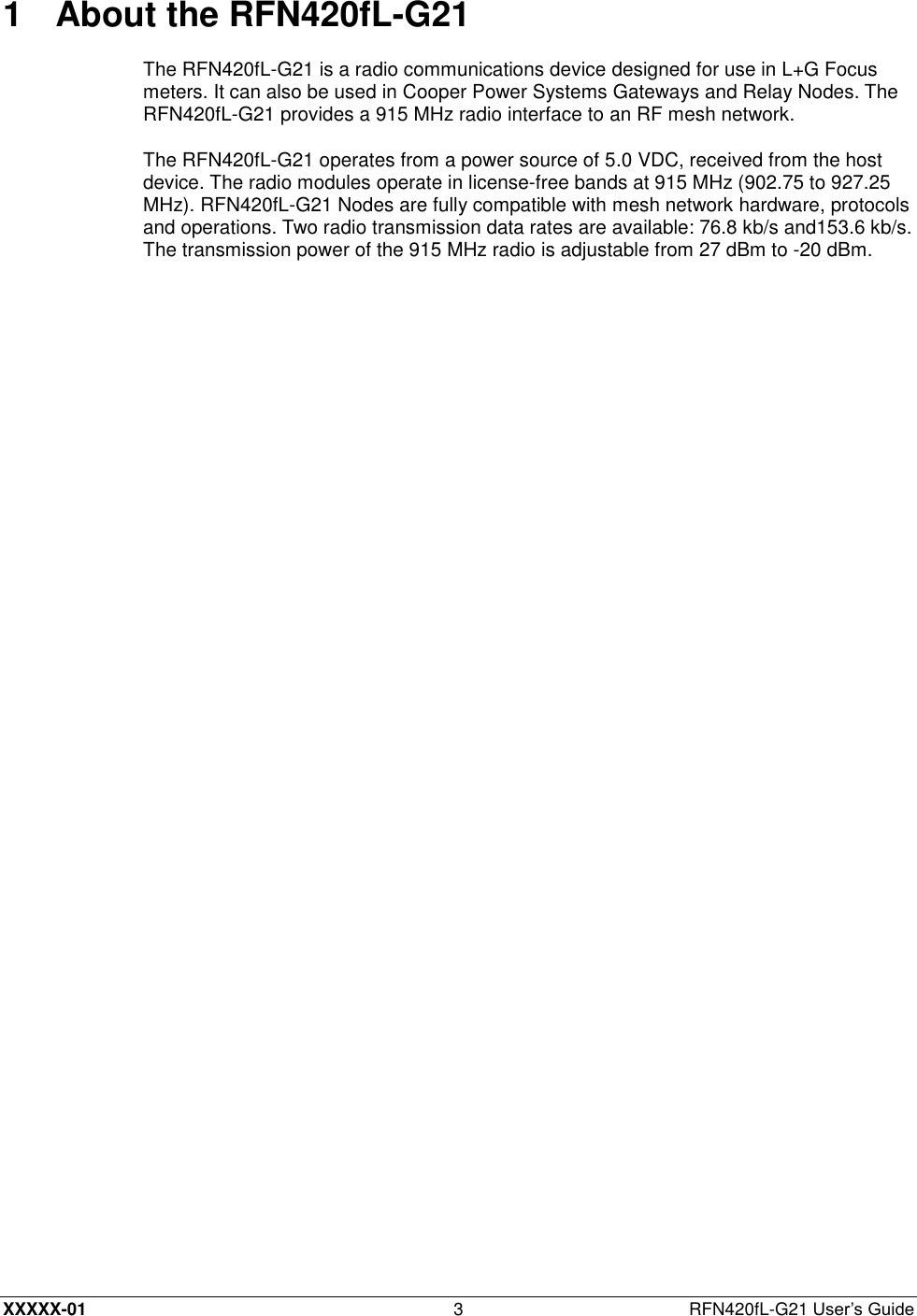  XXXXX-01 3  RFN420fL-G21 User’s Guide 1  About the RFN420fL-G21 The RFN420fL-G21 is a radio communications device designed for use in L+G Focus meters. It can also be used in Cooper Power Systems Gateways and Relay Nodes. The RFN420fL-G21 provides a 915 MHz radio interface to an RF mesh network. The RFN420fL-G21 operates from a power source of 5.0 VDC, received from the host device. The radio modules operate in license-free bands at 915 MHz (902.75 to 927.25 MHz). RFN420fL-G21 Nodes are fully compatible with mesh network hardware, protocols and operations. Two radio transmission data rates are available: 76.8 kb/s and153.6 kb/s. The transmission power of the 915 MHz radio is adjustable from 27 dBm to -20 dBm. 