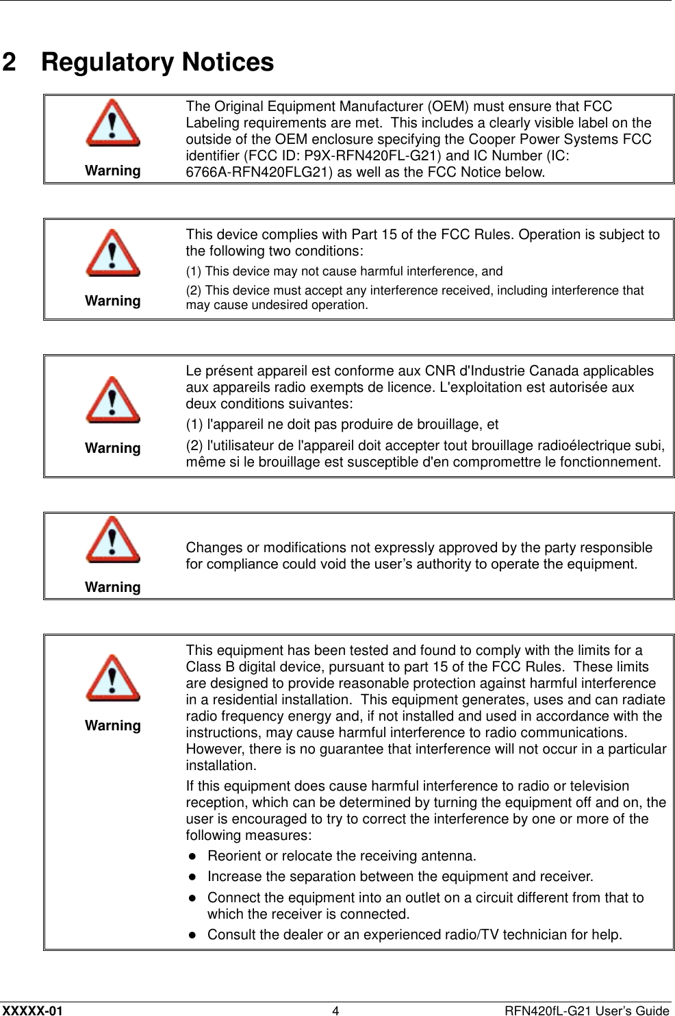  XXXXX-01 4  RFN420fL-G21 User’s Guide 2  Regulatory Notices   Warning The Original Equipment Manufacturer (OEM) must ensure that FCC Labeling requirements are met.  This includes a clearly visible label on the outside of the OEM enclosure specifying the Cooper Power Systems FCC identifier (FCC ID: P9X-RFN420FL-G21) and IC Number (IC: 6766A-RFN420FLG21) as well as the FCC Notice below.    Warning This device complies with Part 15 of the FCC Rules. Operation is subject to the following two conditions:  (1) This device may not cause harmful interference, and (2) This device must accept any interference received, including interference that may cause undesired operation.    Warning Le présent appareil est conforme aux CNR d&apos;Industrie Canada applicables aux appareils radio exempts de licence. L&apos;exploitation est autorisée aux deux conditions suivantes: (1) l&apos;appareil ne doit pas produire de brouillage, et (2) l&apos;utilisateur de l&apos;appareil doit accepter tout brouillage radioélectrique subi, même si le brouillage est susceptible d&apos;en compromettre le fonctionnement.    Warning Changes or modifications not expressly approved by the party responsible for compliance could void the user’s authority to operate the equipment.     Warning This equipment has been tested and found to comply with the limits for a Class B digital device, pursuant to part 15 of the FCC Rules.  These limits are designed to provide reasonable protection against harmful interference in a residential installation.  This equipment generates, uses and can radiate radio frequency energy and, if not installed and used in accordance with the instructions, may cause harmful interference to radio communications.  However, there is no guarantee that interference will not occur in a particular installation. If this equipment does cause harmful interference to radio or television reception, which can be determined by turning the equipment off and on, the user is encouraged to try to correct the interference by one or more of the following measures:  Reorient or relocate the receiving antenna.   Increase the separation between the equipment and receiver.   Connect the equipment into an outlet on a circuit different from that to which the receiver is connected.   Consult the dealer or an experienced radio/TV technician for help.  