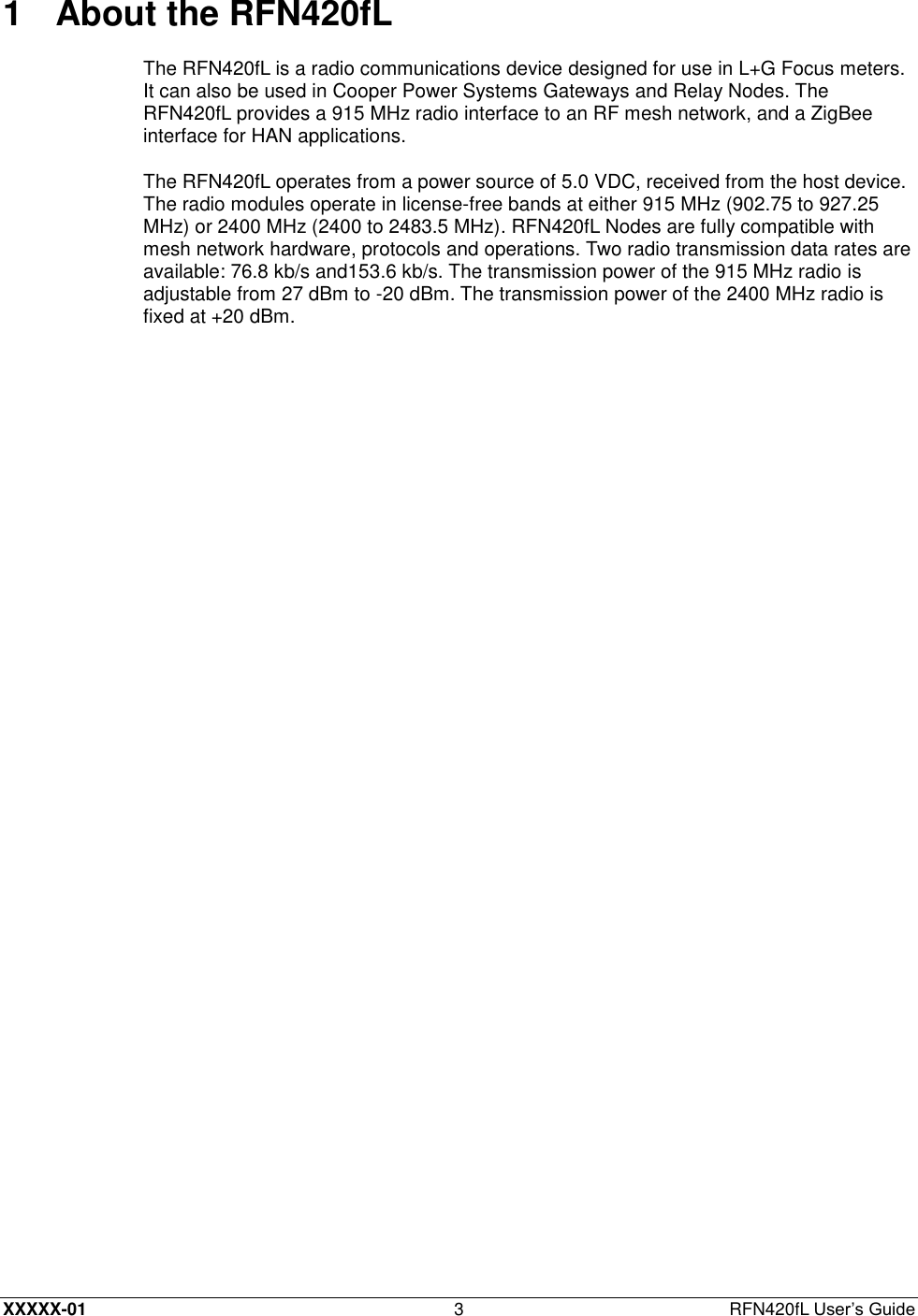  XXXXX-01 3  RFN420fL User’s Guide 1  About the RFN420fL The RFN420fL is a radio communications device designed for use in L+G Focus meters. It can also be used in Cooper Power Systems Gateways and Relay Nodes. The RFN420fL provides a 915 MHz radio interface to an RF mesh network, and a ZigBee interface for HAN applications. The RFN420fL operates from a power source of 5.0 VDC, received from the host device. The radio modules operate in license-free bands at either 915 MHz (902.75 to 927.25 MHz) or 2400 MHz (2400 to 2483.5 MHz). RFN420fL Nodes are fully compatible with mesh network hardware, protocols and operations. Two radio transmission data rates are available: 76.8 kb/s and153.6 kb/s. The transmission power of the 915 MHz radio is adjustable from 27 dBm to -20 dBm. The transmission power of the 2400 MHz radio is fixed at +20 dBm. 