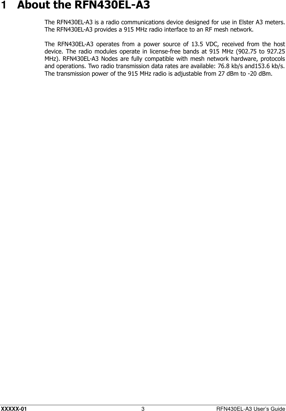  XXXXX-01 3  RFN430EL-A3 User’s Guide 1  About the RFN430EL-A3 The RFN430EL-A3 is a radio communications device designed for use in Elster A3 meters. The RFN430EL-A3 provides a 915 MHz radio interface to an RF mesh network. The  RFN430EL-A3  operates  from  a  power  source  of  13.5  VDC,  received  from  the  host device. The radio modules operate in license-free  bands at 915 MHz (902.75 to  927.25 MHz). RFN430EL-A3 Nodes are fully compatible with  mesh network hardware, protocols and operations. Two radio transmission data rates are available: 76.8 kb/s and153.6 kb/s. The transmission power of the 915 MHz radio is adjustable from 27 dBm to -20 dBm. 