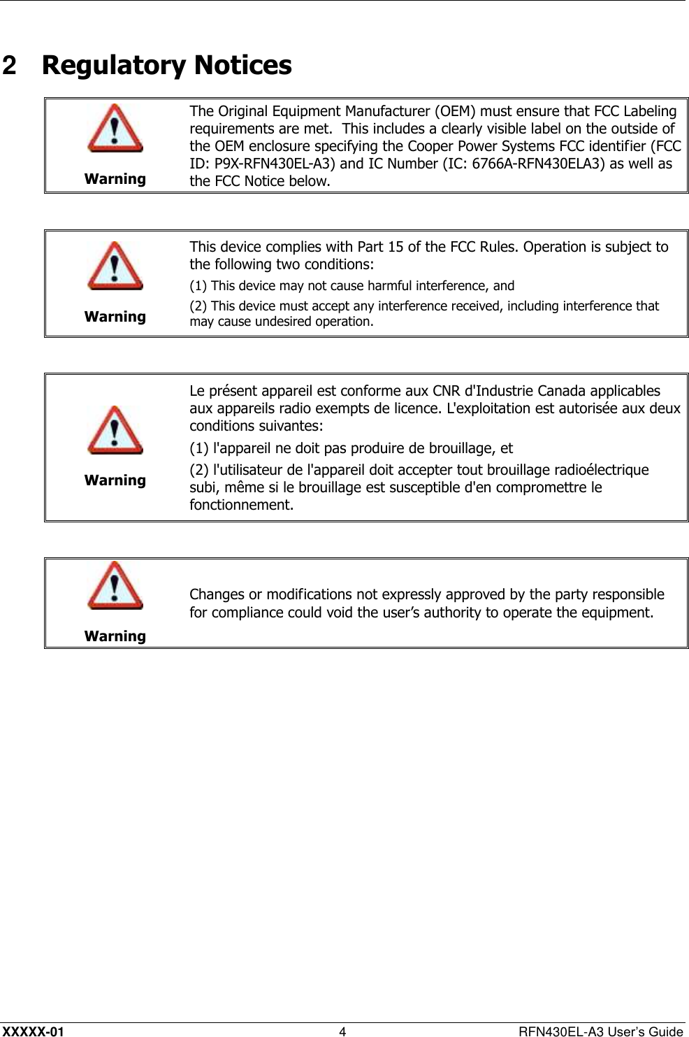  XXXXX-01 4  RFN430EL-A3 User’s Guide 2  Regulatory Notices   Warning The Original Equipment Manufacturer (OEM) must ensure that FCC Labeling requirements are met.  This includes a clearly visible label on the outside of the OEM enclosure specifying the Cooper Power Systems FCC identifier (FCC ID: P9X-RFN430EL-A3) and IC Number (IC: 6766A-RFN430ELA3) as well as the FCC Notice below.    Warning This device complies with Part 15 of the FCC Rules. Operation is subject to the following two conditions:  (1) This device may not cause harmful interference, and (2) This device must accept any interference received, including interference that may cause undesired operation.    Warning Le présent appareil est conforme aux CNR d&apos;Industrie Canada applicables aux appareils radio exempts de licence. L&apos;exploitation est autorisée aux deux conditions suivantes: (1) l&apos;appareil ne doit pas produire de brouillage, et (2) l&apos;utilisateur de l&apos;appareil doit accepter tout brouillage radioélectrique subi, même si le brouillage est susceptible d&apos;en compromettre le fonctionnement.    Warning Changes or modifications not expressly approved by the party responsible for compliance could void the user’s authority to operate the equipment.  