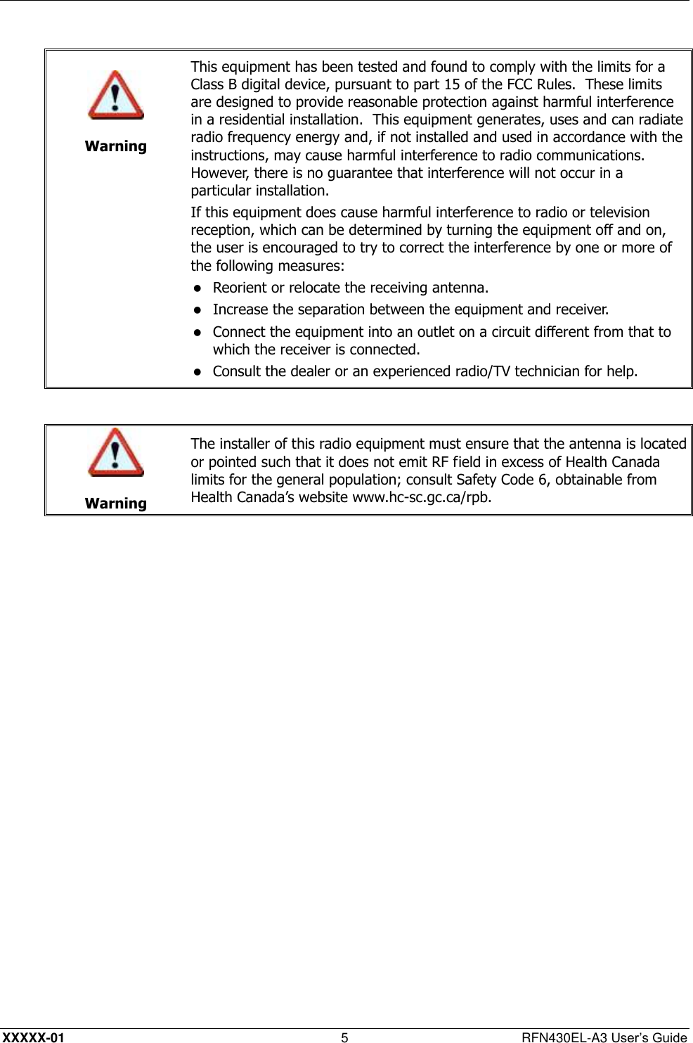 XXXXX-01 5  RFN430EL-A3 User’s Guide    Warning This equipment has been tested and found to comply with the limits for a Class B digital device, pursuant to part 15 of the FCC Rules.  These limits are designed to provide reasonable protection against harmful interference in a residential installation.  This equipment generates, uses and can radiate radio frequency energy and, if not installed and used in accordance with the instructions, may cause harmful interference to radio communications.  However, there is no guarantee that interference will not occur in a particular installation. If this equipment does cause harmful interference to radio or television reception, which can be determined by turning the equipment off and on, the user is encouraged to try to correct the interference by one or more of the following measures:  Reorient or relocate the receiving antenna.   Increase the separation between the equipment and receiver.   Connect the equipment into an outlet on a circuit different from that to which the receiver is connected.   Consult the dealer or an experienced radio/TV technician for help.    Warning The installer of this radio equipment must ensure that the antenna is located or pointed such that it does not emit RF field in excess of Health Canada limits for the general population; consult Safety Code 6, obtainable from Health Canada’s website www.hc-sc.gc.ca/rpb.  