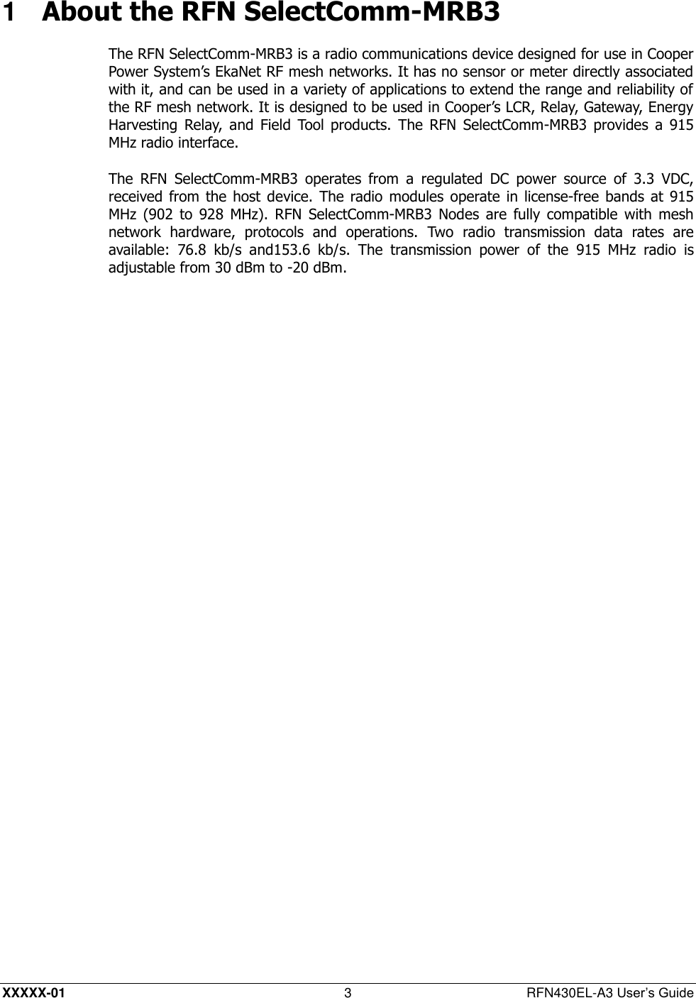  XXXXX-01 3  RFN430EL-A3 User’s Guide 1  About the RFN SelectComm-MRB3 The RFN SelectComm-MRB3 is a radio communications device designed for use in Cooper Power System’s EkaNet RF mesh networks. It has no sensor or meter directly associated with it, and can be used in a variety of applications to extend the range and reliability of the RF mesh network. It is designed to be used in Cooper’s LCR, Relay, Gateway, Energy Harvesting  Relay,  and Field  Tool  products.  The  RFN  SelectComm-MRB3  provides  a  915 MHz radio interface. The  RFN  SelectComm-MRB3  operates  from  a  regulated  DC  power  source  of  3.3  VDC, received from  the host device.  The radio modules operate in  license-free bands  at 915 MHz  (902  to  928  MHz).  RFN  SelectComm-MRB3  Nodes  are  fully compatible  with  mesh network  hardware,  protocols  and  operations.  Two  radio  transmission  data  rates  are available:  76.8  kb/s  and153.6  kb/s.  The  transmission  power  of  the  915  MHz  radio  is adjustable from 30 dBm to -20 dBm. 