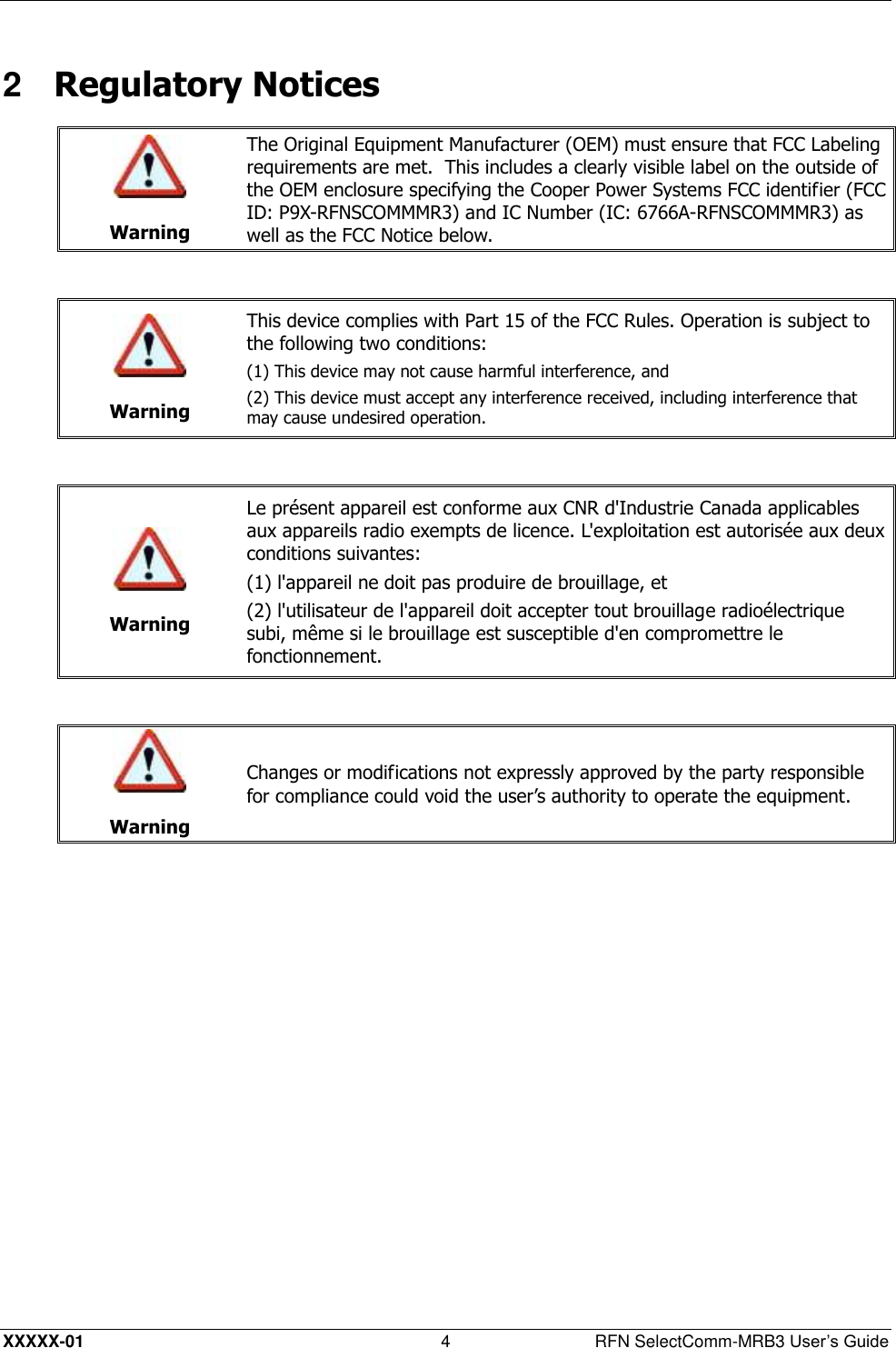  XXXXX-01 4  RFN SelectComm-MRB3 User’s Guide 2  Regulatory Notices   Warning The Original Equipment Manufacturer (OEM) must ensure that FCC Labeling requirements are met.  This includes a clearly visible label on the outside of the OEM enclosure specifying the Cooper Power Systems FCC identifier (FCC ID: P9X-RFNSCOMMMR3) and IC Number (IC: 6766A-RFNSCOMMMR3) as well as the FCC Notice below.    Warning This device complies with Part 15 of the FCC Rules. Operation is subject to the following two conditions:  (1) This device may not cause harmful interference, and (2) This device must accept any interference received, including interference that may cause undesired operation.    Warning Le présent appareil est conforme aux CNR d&apos;Industrie Canada applicables aux appareils radio exempts de licence. L&apos;exploitation est autorisée aux deux conditions suivantes: (1) l&apos;appareil ne doit pas produire de brouillage, et (2) l&apos;utilisateur de l&apos;appareil doit accepter tout brouillage radioélectrique subi, même si le brouillage est susceptible d&apos;en compromettre le fonctionnement.    Warning Changes or modifications not expressly approved by the party responsible for compliance could void the user’s authority to operate the equipment.  