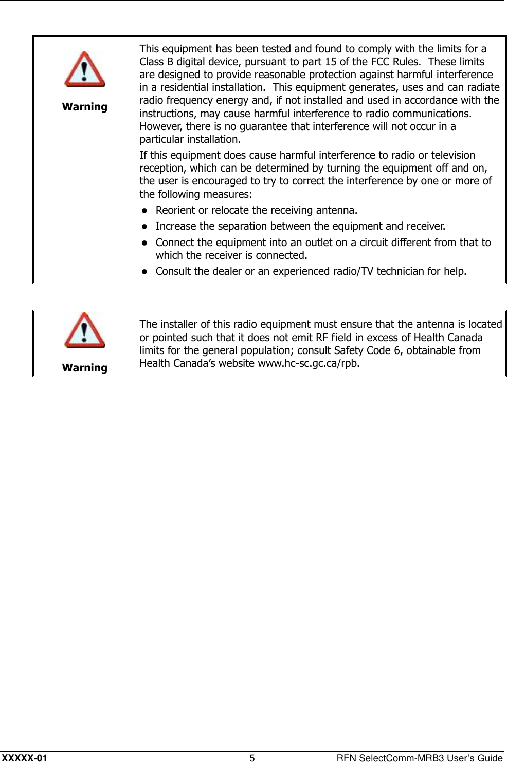  XXXXX-01 5  RFN SelectComm-MRB3 User’s Guide    Warning This equipment has been tested and found to comply with the limits for a Class B digital device, pursuant to part 15 of the FCC Rules.  These limits are designed to provide reasonable protection against harmful interference in a residential installation.  This equipment generates, uses and can radiate radio frequency energy and, if not installed and used in accordance with the instructions, may cause harmful interference to radio communications.  However, there is no guarantee that interference will not occur in a particular installation. If this equipment does cause harmful interference to radio or television reception, which can be determined by turning the equipment off and on, the user is encouraged to try to correct the interference by one or more of the following measures:  Reorient or relocate the receiving antenna.   Increase the separation between the equipment and receiver.   Connect the equipment into an outlet on a circuit different from that to which the receiver is connected.   Consult the dealer or an experienced radio/TV technician for help.    Warning The installer of this radio equipment must ensure that the antenna is located or pointed such that it does not emit RF field in excess of Health Canada limits for the general population; consult Safety Code 6, obtainable from Health Canada’s website www.hc-sc.gc.ca/rpb.  