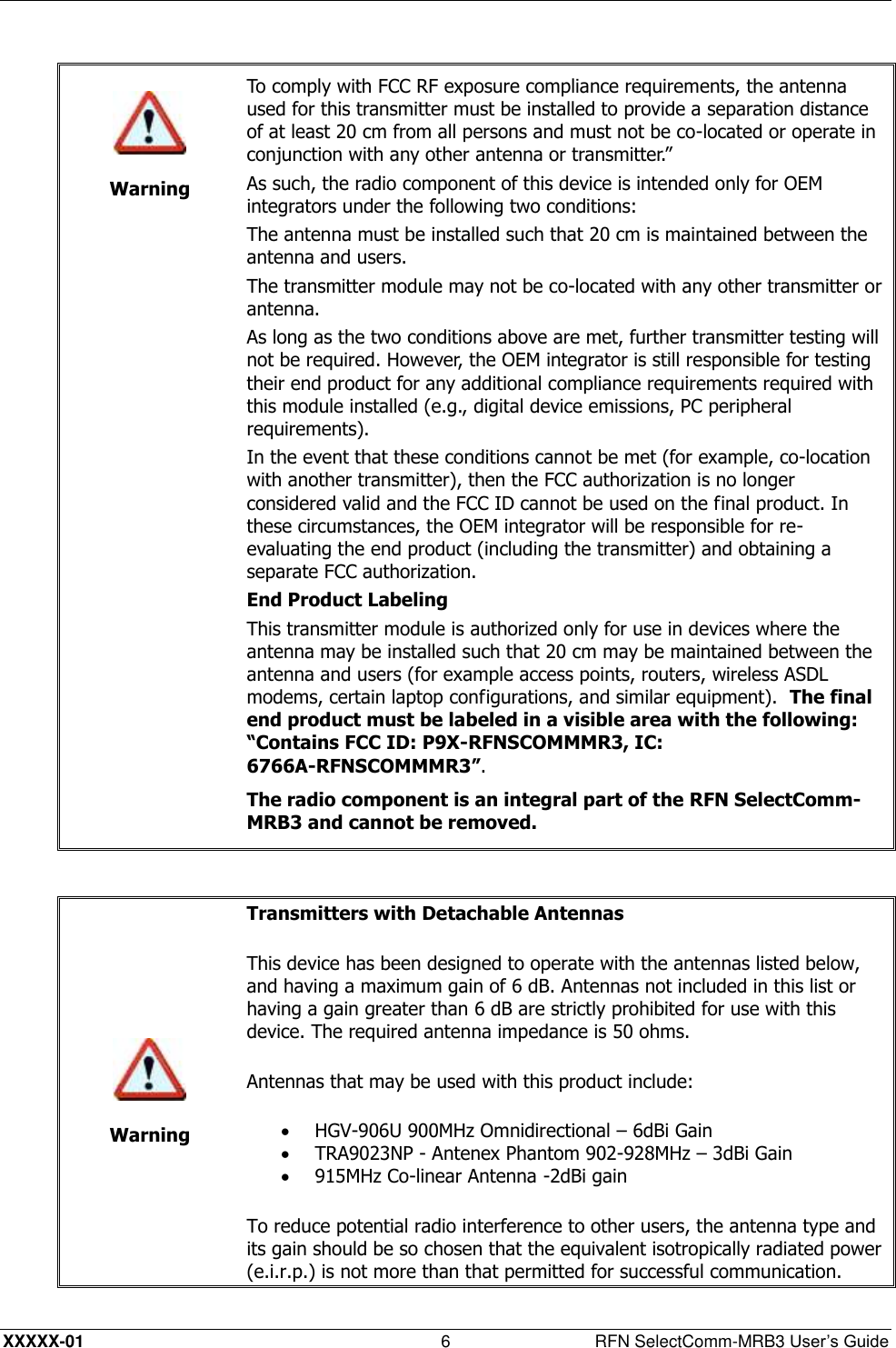  XXXXX-01 6  RFN SelectComm-MRB3 User’s Guide    Warning To comply with FCC RF exposure compliance requirements, the antenna used for this transmitter must be installed to provide a separation distance of at least 20 cm from all persons and must not be co-located or operate in conjunction with any other antenna or transmitter.” As such, the radio component of this device is intended only for OEM integrators under the following two conditions: The antenna must be installed such that 20 cm is maintained between the antenna and users. The transmitter module may not be co-located with any other transmitter or antenna. As long as the two conditions above are met, further transmitter testing will not be required. However, the OEM integrator is still responsible for testing their end product for any additional compliance requirements required with this module installed (e.g., digital device emissions, PC peripheral requirements). In the event that these conditions cannot be met (for example, co-location with another transmitter), then the FCC authorization is no longer considered valid and the FCC ID cannot be used on the final product. In these circumstances, the OEM integrator will be responsible for re-evaluating the end product (including the transmitter) and obtaining a separate FCC authorization. End Product Labeling This transmitter module is authorized only for use in devices where the antenna may be installed such that 20 cm may be maintained between the antenna and users (for example access points, routers, wireless ASDL modems, certain laptop configurations, and similar equipment).  The final end product must be labeled in a visible area with the following: “Contains FCC ID: P9X-RFNSCOMMMR3, IC: 6766A-RFNSCOMMMR3”. The radio component is an integral part of the RFN SelectComm-MRB3 and cannot be removed.    Warning Transmitters with Detachable Antennas  This device has been designed to operate with the antennas listed below, and having a maximum gain of 6 dB. Antennas not included in this list or having a gain greater than 6 dB are strictly prohibited for use with this device. The required antenna impedance is 50 ohms.  Antennas that may be used with this product include:  HGV-906U 900MHz Omnidirectional – 6dBi Gain  TRA9023NP - Antenex Phantom 902-928MHz – 3dBi Gain  915MHz Co-linear Antenna -2dBi gain To reduce potential radio interference to other users, the antenna type and its gain should be so chosen that the equivalent isotropically radiated power (e.i.r.p.) is not more than that permitted for successful communication.  