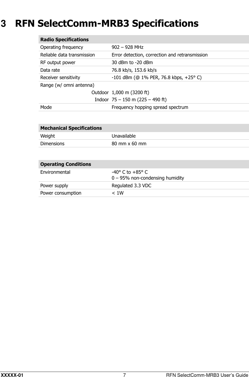  XXXXX-01 7  RFN SelectComm-MRB3 User’s Guide 3  RFN SelectComm-MRB3 Specifications Radio Specifications Operating frequency 902 – 928 MHz  Reliable data transmission Error detection, correction and retransmission  RF output power 30 dBm to -20 dBm  Data rate 76.8 kb/s, 153.6 kb/s  Receiver sensitivity -101 dBm (@ 1% PER, 76.8 kbps, +25° C) Range (w/ omni antenna)  Outdoor 1,000 m (3200 ft) Indoor 75 – 150 m (225 – 490 ft) Mode Frequency hopping spread spectrum  Mechanical Specifications Weight Unavailable Dimensions 80 mm x 60 mm  Operating Conditions Environmental -40° C to +85° C 0 – 95% non-condensing humidity Power supply Regulated 3.3 VDC Power consumption &lt; 1W  