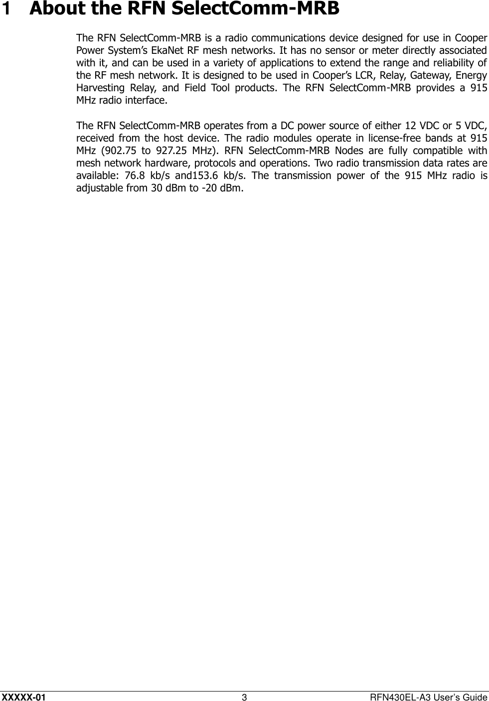  XXXXX-01 3  RFN430EL-A3 User’s Guide 1  About the RFN SelectComm-MRB The RFN SelectComm-MRB is a radio communications device designed for use in Cooper Power System’s EkaNet RF mesh networks. It has no sensor or meter directly associated with it, and can be used in a variety of applications to extend the range and reliability of the RF mesh network. It is designed to be used in Cooper’s LCR, Relay, Gateway, Energy Harvesting  Relay,  and  Field  Tool  products.  The  RFN  SelectComm-MRB  provides  a  915 MHz radio interface. The RFN SelectComm-MRB operates from a DC power source of either 12 VDC or 5 VDC, received from  the host  device.  The  radio modules  operate in  license-free bands  at  915 MHz  (902.75  to  927.25  MHz).  RFN  SelectComm-MRB  Nodes  are  fully  compatible  with mesh network hardware, protocols and operations. Two radio transmission data rates are available:  76.8  kb/s  and153.6  kb/s.  The  transmission  power  of  the  915  MHz  radio  is adjustable from 30 dBm to -20 dBm. 