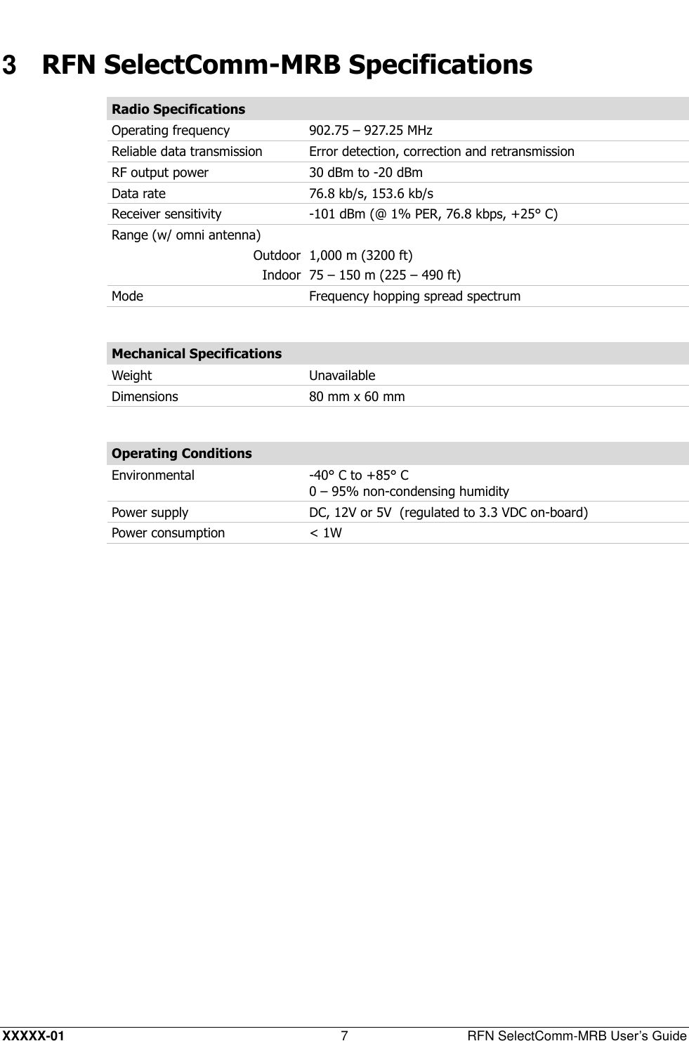  XXXXX-01 7  RFN SelectComm-MRB User’s Guide 3  RFN SelectComm-MRB Specifications Radio Specifications Operating frequency 902.75 – 927.25 MHz  Reliable data transmission Error detection, correction and retransmission  RF output power 30 dBm to -20 dBm  Data rate 76.8 kb/s, 153.6 kb/s  Receiver sensitivity -101 dBm (@ 1% PER, 76.8 kbps, +25° C) Range (w/ omni antenna)  Outdoor 1,000 m (3200 ft) Indoor 75 – 150 m (225 – 490 ft) Mode Frequency hopping spread spectrum  Mechanical Specifications Weight Unavailable Dimensions 80 mm x 60 mm  Operating Conditions Environmental -40° C to +85° C 0 – 95% non-condensing humidity Power supply DC, 12V or 5V  (regulated to 3.3 VDC on-board) Power consumption &lt; 1W  