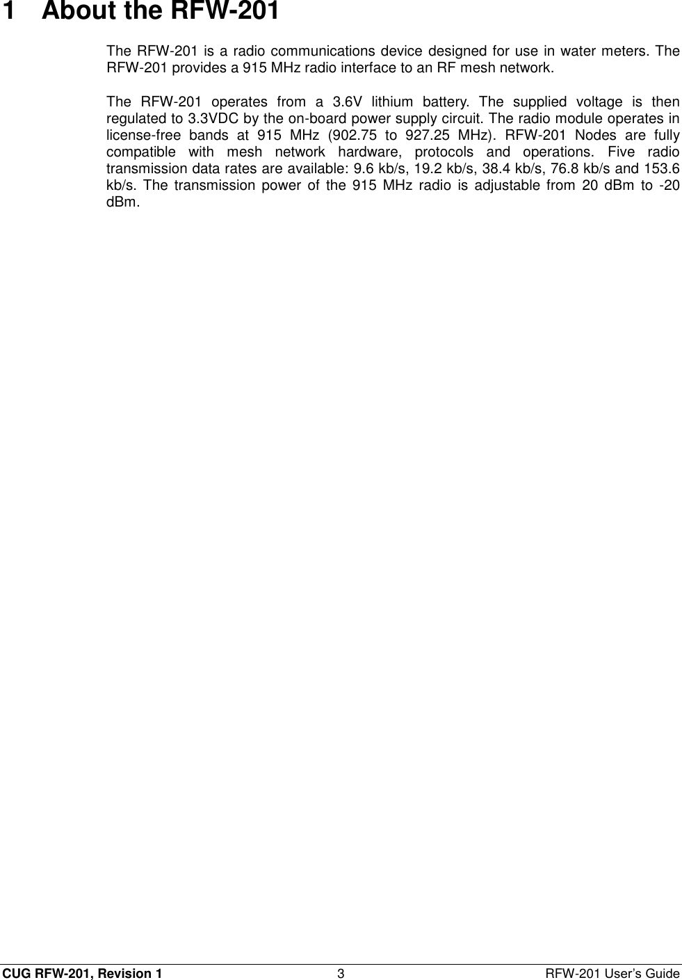  CUG RFW-201, Revision 1  3  RFW-201 User’s Guide 1  About the RFW-201 The RFW-201 is a radio communications device designed for use in water meters. The RFW-201 provides a 915 MHz radio interface to an RF mesh network. The  RFW-201  operates  from  a  3.6V  lithium  battery.  The  supplied  voltage  is  then regulated to 3.3VDC by the on-board power supply circuit. The radio module operates in license-free  bands  at  915  MHz  (902.75  to  927.25  MHz).  RFW-201  Nodes  are  fully compatible  with  mesh  network  hardware,  protocols  and  operations.  Five  radio transmission data rates are available: 9.6 kb/s, 19.2 kb/s, 38.4 kb/s, 76.8 kb/s and 153.6 kb/s. The  transmission  power  of  the  915  MHz radio  is  adjustable from  20  dBm  to  -20 dBm. 