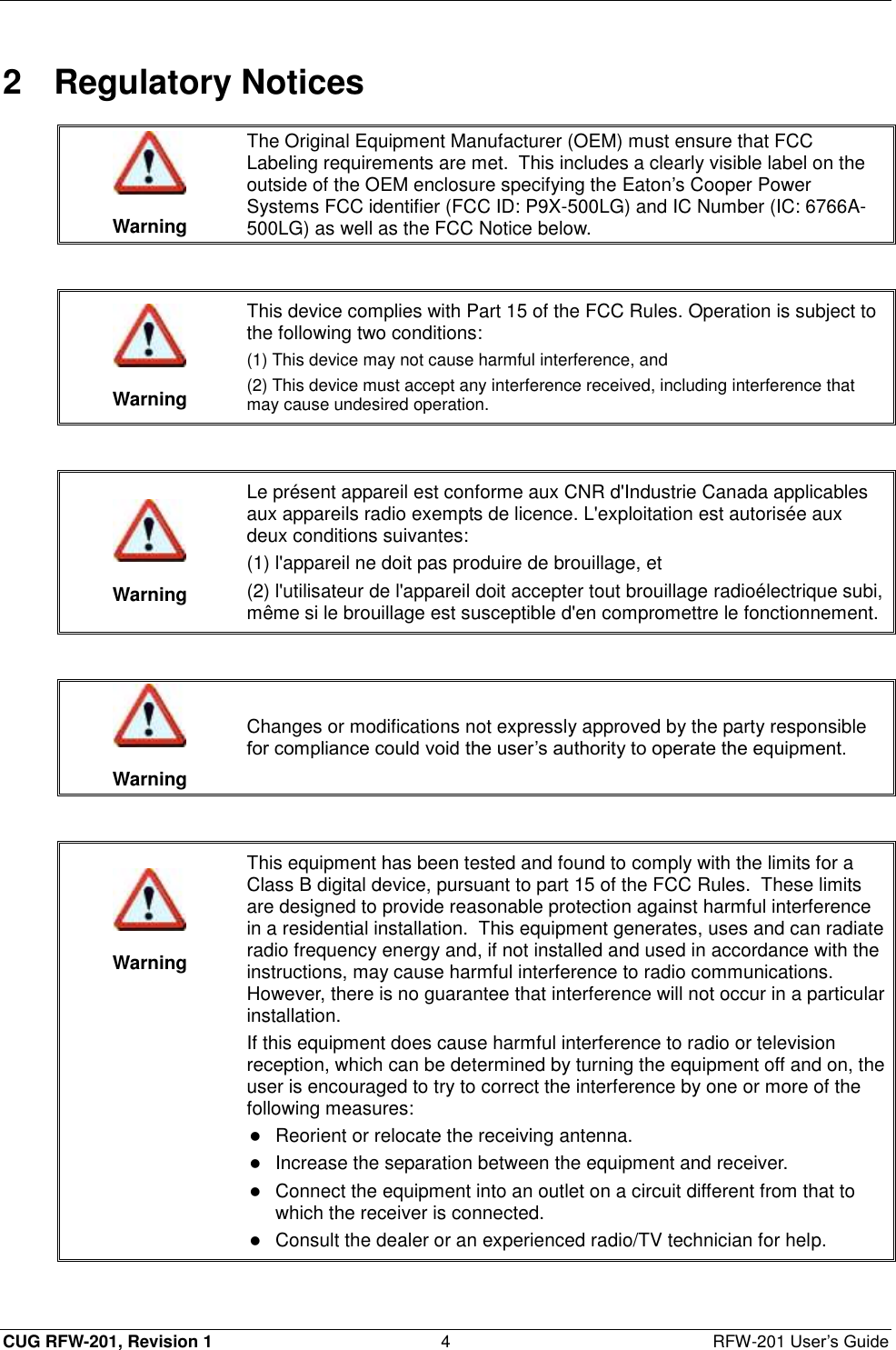  CUG RFW-201, Revision 1  4  RFW-201 User’s Guide 2  Regulatory Notices   Warning The Original Equipment Manufacturer (OEM) must ensure that FCC Labeling requirements are met.  This includes a clearly visible label on the outside of the OEM enclosure specifying the Eaton’s Cooper Power Systems FCC identifier (FCC ID: P9X-500LG) and IC Number (IC: 6766A-500LG) as well as the FCC Notice below.    Warning This device complies with Part 15 of the FCC Rules. Operation is subject to the following two conditions:  (1) This device may not cause harmful interference, and (2) This device must accept any interference received, including interference that may cause undesired operation.    Warning Le présent appareil est conforme aux CNR d&apos;Industrie Canada applicables aux appareils radio exempts de licence. L&apos;exploitation est autorisée aux deux conditions suivantes: (1) l&apos;appareil ne doit pas produire de brouillage, et (2) l&apos;utilisateur de l&apos;appareil doit accepter tout brouillage radioélectrique subi, même si le brouillage est susceptible d&apos;en compromettre le fonctionnement.    Warning Changes or modifications not expressly approved by the party responsible for compliance could void the user’s authority to operate the equipment.     Warning This equipment has been tested and found to comply with the limits for a Class B digital device, pursuant to part 15 of the FCC Rules.  These limits are designed to provide reasonable protection against harmful interference in a residential installation.  This equipment generates, uses and can radiate radio frequency energy and, if not installed and used in accordance with the instructions, may cause harmful interference to radio communications.  However, there is no guarantee that interference will not occur in a particular installation. If this equipment does cause harmful interference to radio or television reception, which can be determined by turning the equipment off and on, the user is encouraged to try to correct the interference by one or more of the following measures:  Reorient or relocate the receiving antenna.   Increase the separation between the equipment and receiver.   Connect the equipment into an outlet on a circuit different from that to which the receiver is connected.   Consult the dealer or an experienced radio/TV technician for help.  