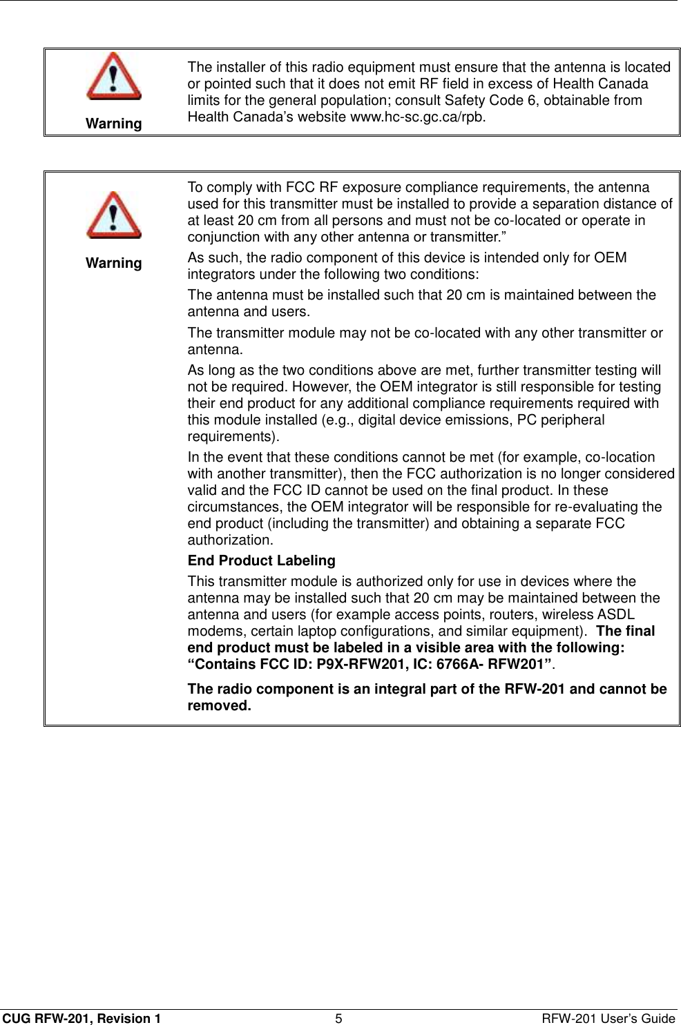  CUG RFW-201, Revision 1  5  RFW-201 User’s Guide   Warning The installer of this radio equipment must ensure that the antenna is located or pointed such that it does not emit RF field in excess of Health Canada limits for the general population; consult Safety Code 6, obtainable from Health Canada’s website www.hc-sc.gc.ca/rpb.     Warning To comply with FCC RF exposure compliance requirements, the antenna used for this transmitter must be installed to provide a separation distance of at least 20 cm from all persons and must not be co-located or operate in conjunction with any other antenna or transmitter.” As such, the radio component of this device is intended only for OEM integrators under the following two conditions: The antenna must be installed such that 20 cm is maintained between the antenna and users. The transmitter module may not be co-located with any other transmitter or antenna. As long as the two conditions above are met, further transmitter testing will not be required. However, the OEM integrator is still responsible for testing their end product for any additional compliance requirements required with this module installed (e.g., digital device emissions, PC peripheral requirements). In the event that these conditions cannot be met (for example, co-location with another transmitter), then the FCC authorization is no longer considered valid and the FCC ID cannot be used on the final product. In these circumstances, the OEM integrator will be responsible for re-evaluating the end product (including the transmitter) and obtaining a separate FCC authorization. End Product Labeling This transmitter module is authorized only for use in devices where the antenna may be installed such that 20 cm may be maintained between the antenna and users (for example access points, routers, wireless ASDL modems, certain laptop configurations, and similar equipment).  The final end product must be labeled in a visible area with the following: “Contains FCC ID: P9X-RFW201, IC: 6766A- RFW201”. The radio component is an integral part of the RFW-201 and cannot be removed.  