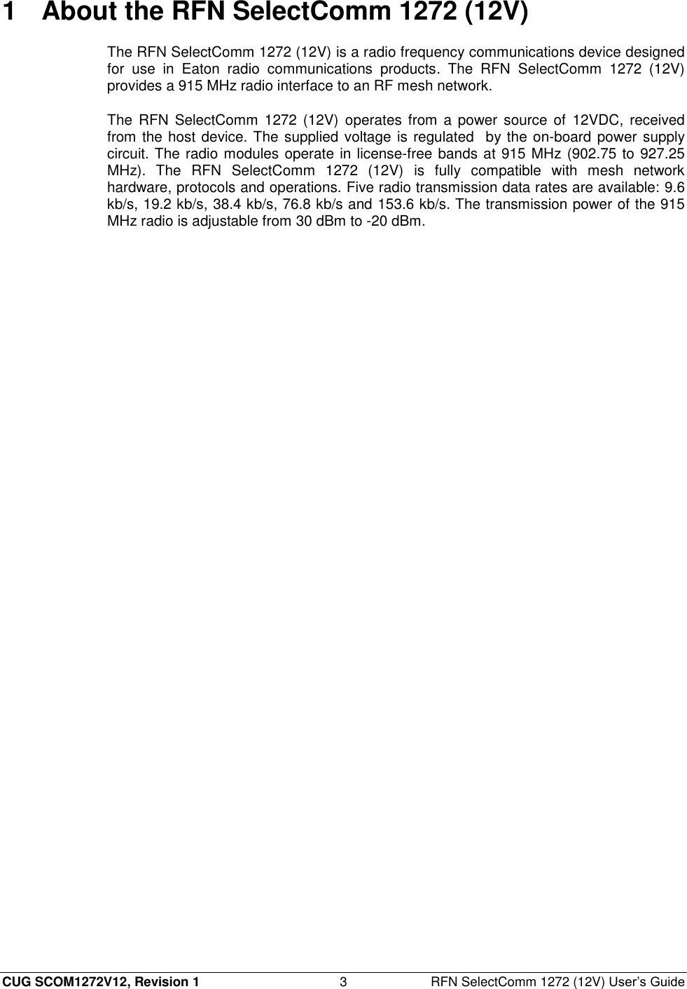  CUG SCOM1272V12, Revision 1  3  RFN SelectComm 1272 (12V) User’s Guide 1  About the RFN SelectComm 1272 (12V) The RFN SelectComm 1272 (12V) is a radio frequency communications device designed for  use  in  Eaton  radio  communications  products.  The  RFN  SelectComm  1272  (12V) provides a 915 MHz radio interface to an RF mesh network. The  RFN  SelectComm  1272 (12V) operates from a power  source  of  12VDC,  received from the host device. The supplied voltage is regulated  by the on-board power supply circuit. The radio modules operate in license-free bands at 915 MHz (902.75 to 927.25 MHz).  The  RFN  SelectComm  1272  (12V)  is  fully  compatible  with  mesh  network hardware, protocols and operations. Five radio transmission data rates are available: 9.6 kb/s, 19.2 kb/s, 38.4 kb/s, 76.8 kb/s and 153.6 kb/s. The transmission power of the 915 MHz radio is adjustable from 30 dBm to -20 dBm. 