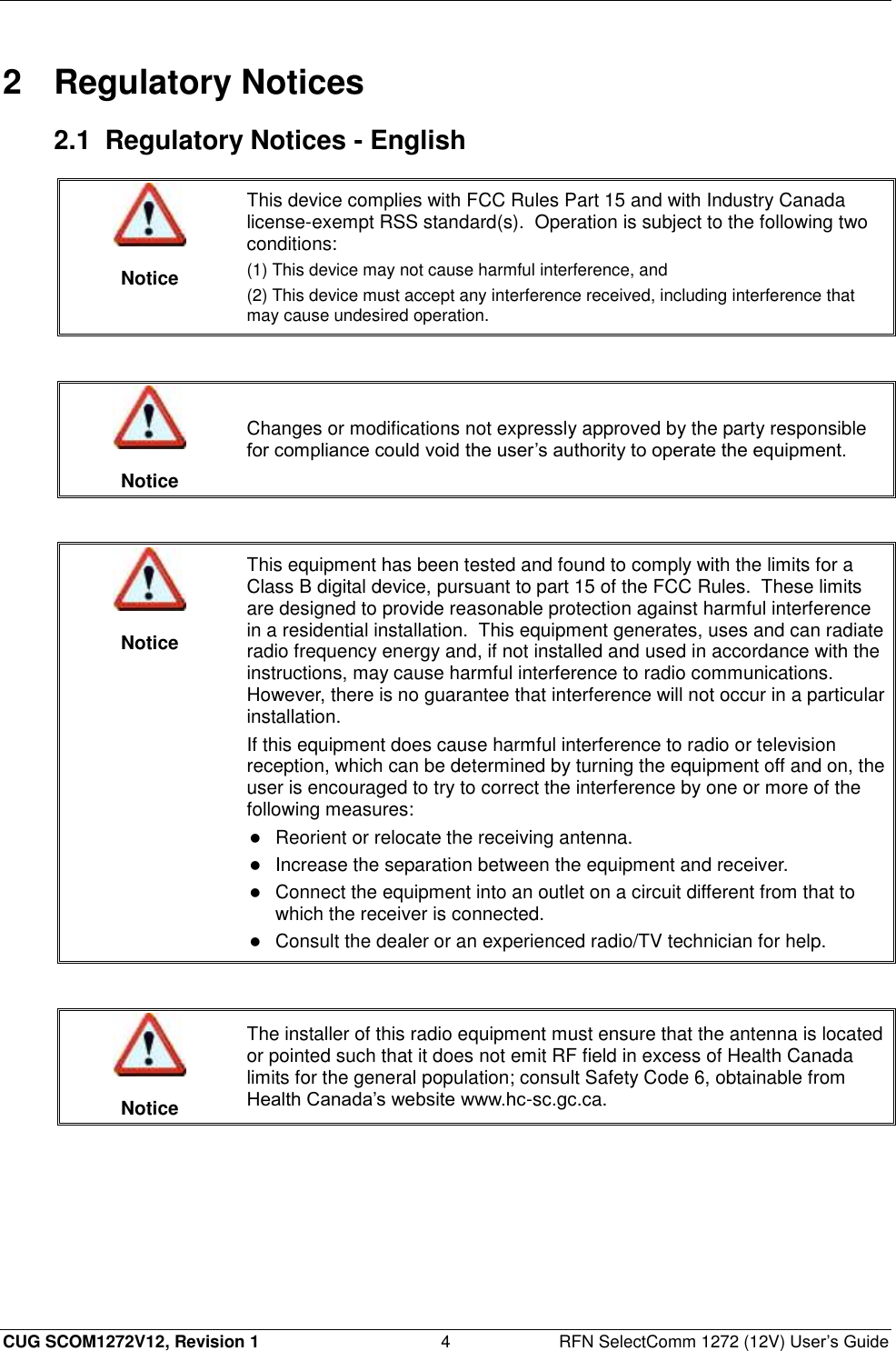  CUG SCOM1272V12, Revision 1  4  RFN SelectComm 1272 (12V) User’s Guide 2  Regulatory Notices 2.1  Regulatory Notices - English   Notice This device complies with FCC Rules Part 15 and with Industry Canada license-exempt RSS standard(s).  Operation is subject to the following two conditions:  (1) This device may not cause harmful interference, and (2) This device must accept any interference received, including interference that may cause undesired operation.    Notice Changes or modifications not expressly approved by the party responsible for compliance could void the user’s authority to operate the equipment.    Notice This equipment has been tested and found to comply with the limits for a Class B digital device, pursuant to part 15 of the FCC Rules.  These limits are designed to provide reasonable protection against harmful interference in a residential installation.  This equipment generates, uses and can radiate radio frequency energy and, if not installed and used in accordance with the instructions, may cause harmful interference to radio communications.  However, there is no guarantee that interference will not occur in a particular installation. If this equipment does cause harmful interference to radio or television reception, which can be determined by turning the equipment off and on, the user is encouraged to try to correct the interference by one or more of the following measures:  Reorient or relocate the receiving antenna.   Increase the separation between the equipment and receiver.   Connect the equipment into an outlet on a circuit different from that to which the receiver is connected.   Consult the dealer or an experienced radio/TV technician for help.    Notice The installer of this radio equipment must ensure that the antenna is located or pointed such that it does not emit RF field in excess of Health Canada limits for the general population; consult Safety Code 6, obtainable from Health Canada’s website www.hc-sc.gc.ca.  