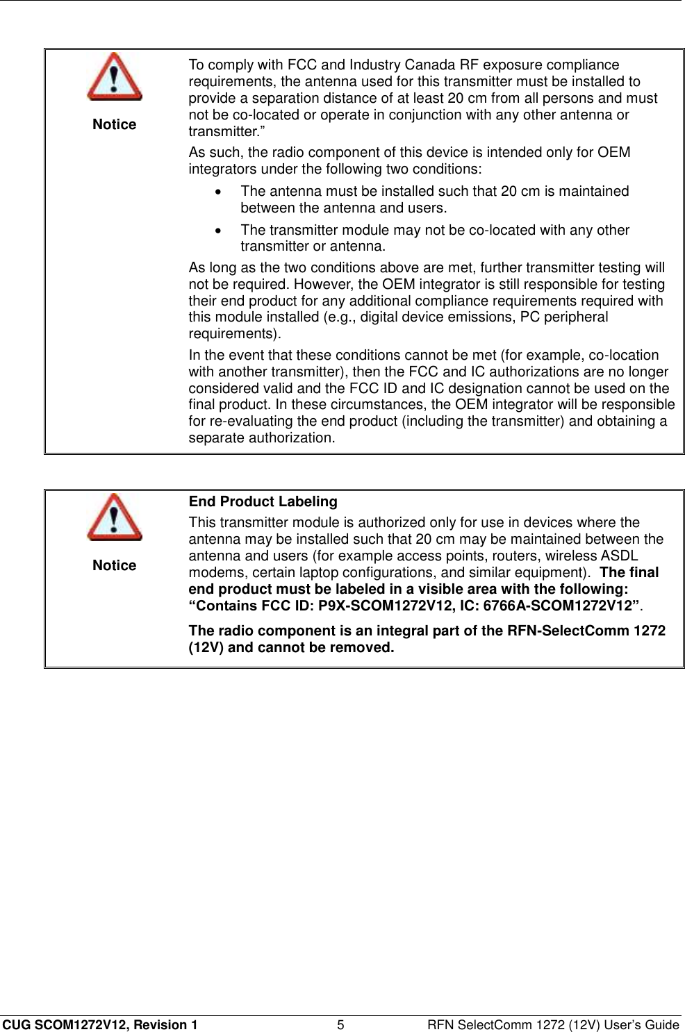  CUG SCOM1272V12, Revision 1  5  RFN SelectComm 1272 (12V) User’s Guide   Notice To comply with FCC and Industry Canada RF exposure compliance requirements, the antenna used for this transmitter must be installed to provide a separation distance of at least 20 cm from all persons and must not be co-located or operate in conjunction with any other antenna or transmitter.” As such, the radio component of this device is intended only for OEM integrators under the following two conditions:   The antenna must be installed such that 20 cm is maintained between the antenna and users.   The transmitter module may not be co-located with any other transmitter or antenna. As long as the two conditions above are met, further transmitter testing will not be required. However, the OEM integrator is still responsible for testing their end product for any additional compliance requirements required with this module installed (e.g., digital device emissions, PC peripheral requirements). In the event that these conditions cannot be met (for example, co-location with another transmitter), then the FCC and IC authorizations are no longer considered valid and the FCC ID and IC designation cannot be used on the final product. In these circumstances, the OEM integrator will be responsible for re-evaluating the end product (including the transmitter) and obtaining a separate authorization.    Notice End Product Labeling This transmitter module is authorized only for use in devices where the antenna may be installed such that 20 cm may be maintained between the antenna and users (for example access points, routers, wireless ASDL modems, certain laptop configurations, and similar equipment).  The final end product must be labeled in a visible area with the following: “Contains FCC ID: P9X-SCOM1272V12, IC: 6766A-SCOM1272V12”. The radio component is an integral part of the RFN-SelectComm 1272 (12V) and cannot be removed.  