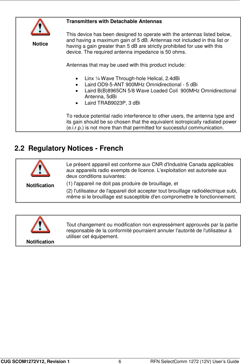  CUG SCOM1272V12, Revision 1  6  RFN SelectComm 1272 (12V) User’s Guide   Notice Transmitters with Detachable Antennas  This device has been designed to operate with the antennas listed below, and having a maximum gain of 5 dB. Antennas not included in this list or having a gain greater than 5 dB are strictly prohibited for use with this device. The required antenna impedance is 50 ohms.  Antennas that may be used with this product include:   Linx ¼ Wave Through-hole Helical, 2.4dBi   Laird OD9-5-ANT 900MHz Omnidirectional - 5 dBi   Laird B(B)8965CN 5/8 Wave Loaded Coil  900MHz Omnidirectional Antenna, 5dBi   Laird TRAB9023P, 3 dBi To reduce potential radio interference to other users, the antenna type and its gain should be so chosen that the equivalent isotropically radiated power (e.i.r.p.) is not more than that permitted for successful communication.  2.2  Regulatory Notices - French   Notification Le présent appareil est conforme aux CNR d&apos;Industrie Canada applicables aux appareils radio exempts de licence. L&apos;exploitation est autorisée aux deux conditions suivantes: (1) l&apos;appareil ne doit pas produire de brouillage, et (2) l&apos;utilisateur de l&apos;appareil doit accepter tout brouillage radioélectrique subi, même si le brouillage est susceptible d&apos;en compromettre le fonctionnement.    Notification Tout changement ou modification non expressément approuvés par la partie responsable de la conformité pourraient annuler l&apos;autorité de l&apos;utilisateur à utiliser cet équipement.  