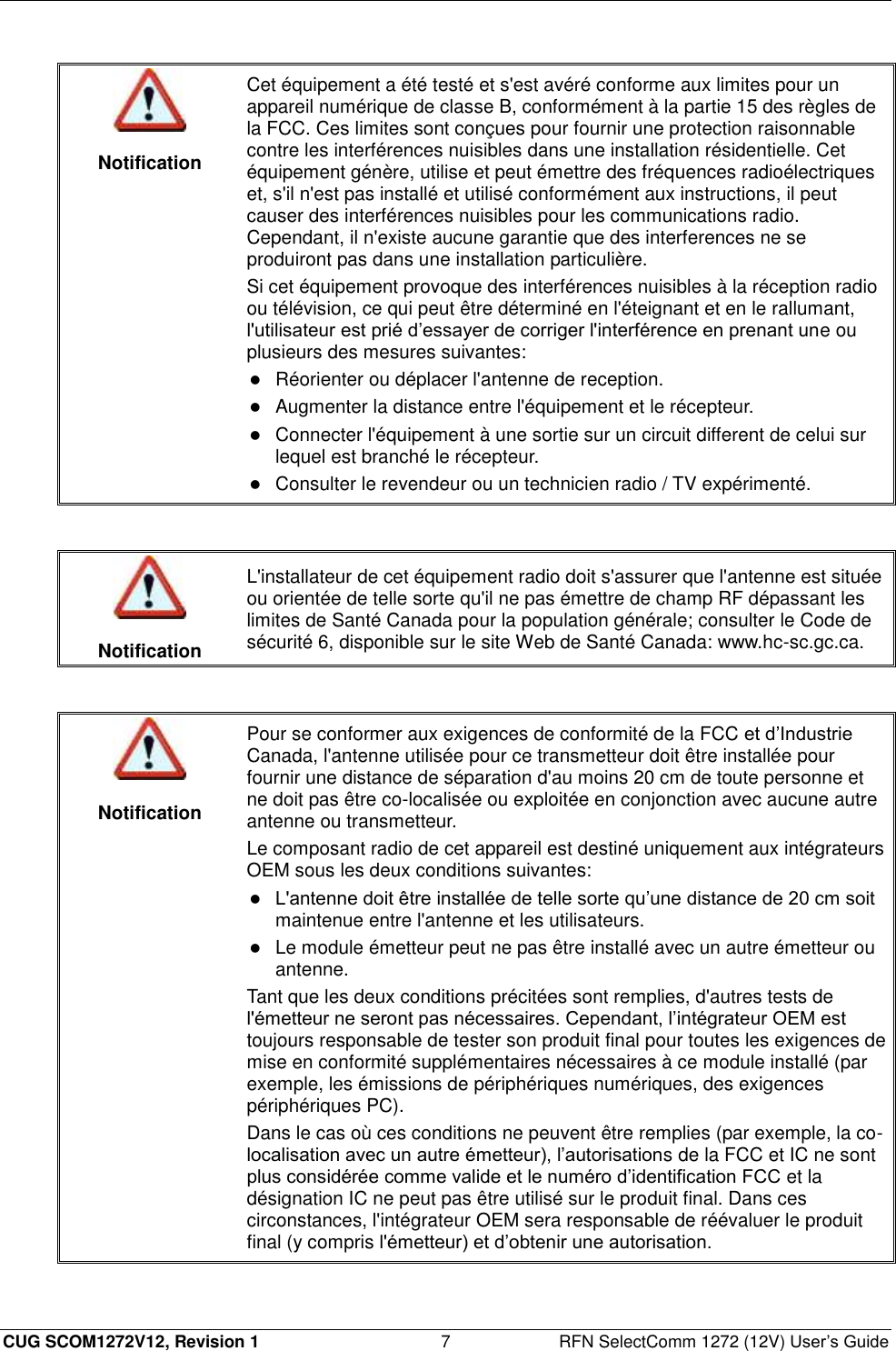  CUG SCOM1272V12, Revision 1  7  RFN SelectComm 1272 (12V) User’s Guide   Notification Cet équipement a été testé et s&apos;est avéré conforme aux limites pour un appareil numérique de classe B, conformément à la partie 15 des règles de la FCC. Ces limites sont conçues pour fournir une protection raisonnable contre les interférences nuisibles dans une installation résidentielle. Cet équipement génère, utilise et peut émettre des fréquences radioélectriques et, s&apos;il n&apos;est pas installé et utilisé conformément aux instructions, il peut causer des interférences nuisibles pour les communications radio. Cependant, il n&apos;existe aucune garantie que des interferences ne se produiront pas dans une installation particulière. Si cet équipement provoque des interférences nuisibles à la réception radio ou télévision, ce qui peut être déterminé en l&apos;éteignant et en le rallumant, l&apos;utilisateur est prié d’essayer de corriger l&apos;interférence en prenant une ou plusieurs des mesures suivantes:  Réorienter ou déplacer l&apos;antenne de reception.  Augmenter la distance entre l&apos;équipement et le récepteur.   Connecter l&apos;équipement à une sortie sur un circuit different de celui sur lequel est branché le récepteur.  Consulter le revendeur ou un technicien radio / TV expérimenté.    Notification L&apos;installateur de cet équipement radio doit s&apos;assurer que l&apos;antenne est située ou orientée de telle sorte qu&apos;il ne pas émettre de champ RF dépassant les limites de Santé Canada pour la population générale; consulter le Code de sécurité 6, disponible sur le site Web de Santé Canada: www.hc-sc.gc.ca.    Notification Pour se conformer aux exigences de conformité de la FCC et d’Industrie Canada, l&apos;antenne utilisée pour ce transmetteur doit être installée pour fournir une distance de séparation d&apos;au moins 20 cm de toute personne et ne doit pas être co-localisée ou exploitée en conjonction avec aucune autre antenne ou transmetteur. Le composant radio de cet appareil est destiné uniquement aux intégrateurs OEM sous les deux conditions suivantes:  L&apos;antenne doit être installée de telle sorte qu’une distance de 20 cm soit maintenue entre l&apos;antenne et les utilisateurs.  Le module émetteur peut ne pas être installé avec un autre émetteur ou antenne. Tant que les deux conditions précitées sont remplies, d&apos;autres tests de l&apos;émetteur ne seront pas nécessaires. Cependant, l’intégrateur OEM est toujours responsable de tester son produit final pour toutes les exigences de mise en conformité supplémentaires nécessaires à ce module installé (par exemple, les émissions de périphériques numériques, des exigences périphériques PC). Dans le cas où ces conditions ne peuvent être remplies (par exemple, la co-localisation avec un autre émetteur), l’autorisations de la FCC et IC ne sont plus considérée comme valide et le numéro d’identification FCC et la désignation IC ne peut pas être utilisé sur le produit final. Dans ces circonstances, l&apos;intégrateur OEM sera responsable de réévaluer le produit final (y compris l&apos;émetteur) et d’obtenir une autorisation.  