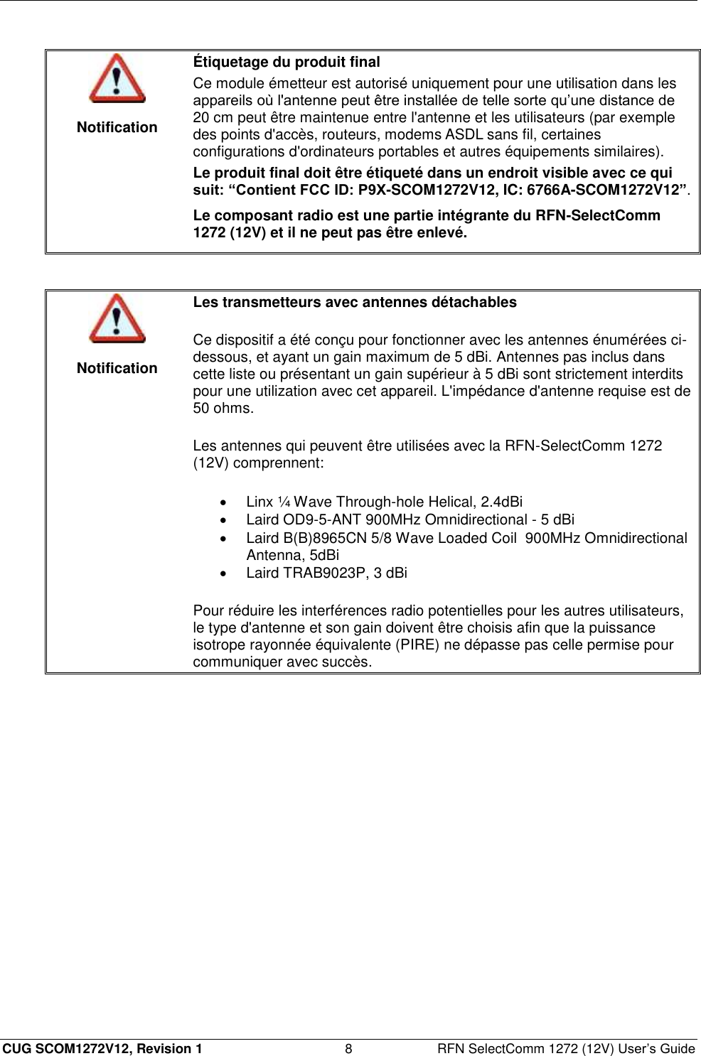  CUG SCOM1272V12, Revision 1  8  RFN SelectComm 1272 (12V) User’s Guide   Notification Étiquetage du produit final Ce module émetteur est autorisé uniquement pour une utilisation dans les appareils où l&apos;antenne peut être installée de telle sorte qu’une distance de 20 cm peut être maintenue entre l&apos;antenne et les utilisateurs (par exemple des points d&apos;accès, routeurs, modems ASDL sans fil, certaines configurations d&apos;ordinateurs portables et autres équipements similaires). Le produit final doit être étiqueté dans un endroit visible avec ce qui suit: “Contient FCC ID: P9X-SCOM1272V12, IC: 6766A-SCOM1272V12”. Le composant radio est une partie intégrante du RFN-SelectComm 1272 (12V) et il ne peut pas être enlevé.    Notification Les transmetteurs avec antennes détachables Ce dispositif a été conçu pour fonctionner avec les antennes énumérées ci-dessous, et ayant un gain maximum de 5 dBi. Antennes pas inclus dans cette liste ou présentant un gain supérieur à 5 dBi sont strictement interdits pour une utilization avec cet appareil. L&apos;impédance d&apos;antenne requise est de 50 ohms.  Les antennes qui peuvent être utilisées avec la RFN-SelectComm 1272 (12V) comprennent:   Linx ¼ Wave Through-hole Helical, 2.4dBi   Laird OD9-5-ANT 900MHz Omnidirectional - 5 dBi   Laird B(B)8965CN 5/8 Wave Loaded Coil  900MHz Omnidirectional Antenna, 5dBi   Laird TRAB9023P, 3 dBi Pour réduire les interférences radio potentielles pour les autres utilisateurs, le type d&apos;antenne et son gain doivent être choisis afin que la puissance isotrope rayonnée équivalente (PIRE) ne dépasse pas celle permise pour communiquer avec succès.  