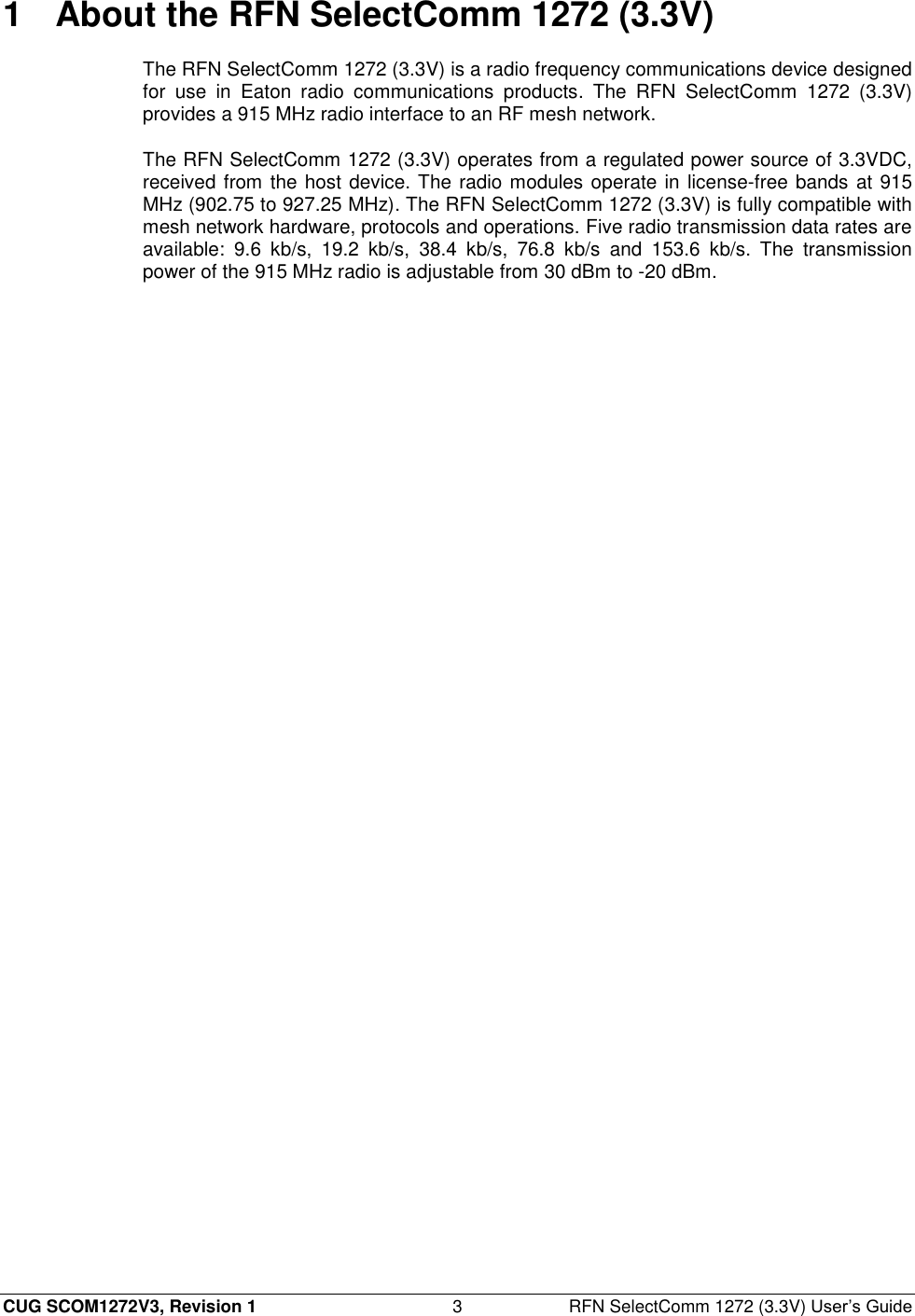  CUG SCOM1272V3, Revision 1  3  RFN SelectComm 1272 (3.3V) User’s Guide 1  About the RFN SelectComm 1272 (3.3V) The RFN SelectComm 1272 (3.3V) is a radio frequency communications device designed for  use  in  Eaton  radio  communications  products.  The  RFN  SelectComm  1272  (3.3V) provides a 915 MHz radio interface to an RF mesh network. The RFN SelectComm 1272 (3.3V) operates from a regulated power source of 3.3VDC, received from the host device. The radio modules operate in license-free bands at 915 MHz (902.75 to 927.25 MHz). The RFN SelectComm 1272 (3.3V) is fully compatible with mesh network hardware, protocols and operations. Five radio transmission data rates are available:  9.6  kb/s,  19.2  kb/s,  38.4  kb/s,  76.8  kb/s  and  153.6  kb/s.  The  transmission power of the 915 MHz radio is adjustable from 30 dBm to -20 dBm. 