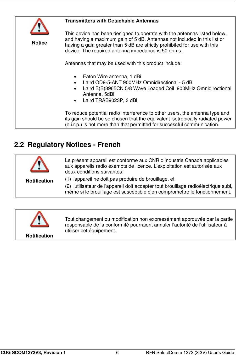  CUG SCOM1272V3, Revision 1  6  RFN SelectComm 1272 (3.3V) User’s Guide   Notice Transmitters with Detachable Antennas  This device has been designed to operate with the antennas listed below, and having a maximum gain of 5 dB. Antennas not included in this list or having a gain greater than 5 dB are strictly prohibited for use with this device. The required antenna impedance is 50 ohms.  Antennas that may be used with this product include:   Eaton Wire antenna, 1 dBi   Laird OD9-5-ANT 900MHz Omnidirectional - 5 dBi   Laird B(B)8965CN 5/8 Wave Loaded Coil  900MHz Omnidirectional Antenna, 5dBi   Laird TRAB9023P, 3 dBi To reduce potential radio interference to other users, the antenna type and its gain should be so chosen that the equivalent isotropically radiated power (e.i.r.p.) is not more than that permitted for successful communication.  2.2  Regulatory Notices - French   Notification Le présent appareil est conforme aux CNR d&apos;Industrie Canada applicables aux appareils radio exempts de licence. L&apos;exploitation est autorisée aux deux conditions suivantes: (1) l&apos;appareil ne doit pas produire de brouillage, et (2) l&apos;utilisateur de l&apos;appareil doit accepter tout brouillage radioélectrique subi, même si le brouillage est susceptible d&apos;en compromettre le fonctionnement.    Notification Tout changement ou modification non expressément approuvés par la partie responsable de la conformité pourraient annuler l&apos;autorité de l&apos;utilisateur à utiliser cet équipement.  