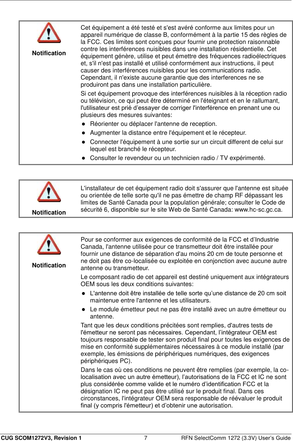  CUG SCOM1272V3, Revision 1  7  RFN SelectComm 1272 (3.3V) User’s Guide   Notification Cet équipement a été testé et s&apos;est avéré conforme aux limites pour un appareil numérique de classe B, conformément à la partie 15 des règles de la FCC. Ces limites sont conçues pour fournir une protection raisonnable contre les interférences nuisibles dans une installation résidentielle. Cet équipement génère, utilise et peut émettre des fréquences radioélectriques et, s&apos;il n&apos;est pas installé et utilisé conformément aux instructions, il peut causer des interférences nuisibles pour les communications radio. Cependant, il n&apos;existe aucune garantie que des interferences ne se produiront pas dans une installation particulière. Si cet équipement provoque des interférences nuisibles à la réception radio ou télévision, ce qui peut être déterminé en l&apos;éteignant et en le rallumant, l&apos;utilisateur est prié d’essayer de corriger l&apos;interférence en prenant une ou plusieurs des mesures suivantes:  Réorienter ou déplacer l&apos;antenne de reception.  Augmenter la distance entre l&apos;équipement et le récepteur.   Connecter l&apos;équipement à une sortie sur un circuit different de celui sur lequel est branché le récepteur.  Consulter le revendeur ou un technicien radio / TV expérimenté.    Notification L&apos;installateur de cet équipement radio doit s&apos;assurer que l&apos;antenne est située ou orientée de telle sorte qu&apos;il ne pas émettre de champ RF dépassant les limites de Santé Canada pour la population générale; consulter le Code de sécurité 6, disponible sur le site Web de Santé Canada: www.hc-sc.gc.ca.    Notification Pour se conformer aux exigences de conformité de la FCC et d’Industrie Canada, l&apos;antenne utilisée pour ce transmetteur doit être installée pour fournir une distance de séparation d&apos;au moins 20 cm de toute personne et ne doit pas être co-localisée ou exploitée en conjonction avec aucune autre antenne ou transmetteur. Le composant radio de cet appareil est destiné uniquement aux intégrateurs OEM sous les deux conditions suivantes:  L&apos;antenne doit être installée de telle sorte qu’une distance de 20 cm soit maintenue entre l&apos;antenne et les utilisateurs.  Le module émetteur peut ne pas être installé avec un autre émetteur ou antenne. Tant que les deux conditions précitées sont remplies, d&apos;autres tests de l&apos;émetteur ne seront pas nécessaires. Cependant, l’intégrateur OEM est toujours responsable de tester son produit final pour toutes les exigences de mise en conformité supplémentaires nécessaires à ce module installé (par exemple, les émissions de périphériques numériques, des exigences périphériques PC). Dans le cas où ces conditions ne peuvent être remplies (par exemple, la co-localisation avec un autre émetteur), l’autorisations de la FCC et IC ne sont plus considérée comme valide et le numéro d’identification FCC et la désignation IC ne peut pas être utilisé sur le produit final. Dans ces circonstances, l&apos;intégrateur OEM sera responsable de réévaluer le produit final (y compris l&apos;émetteur) et d’obtenir une autorisation.  