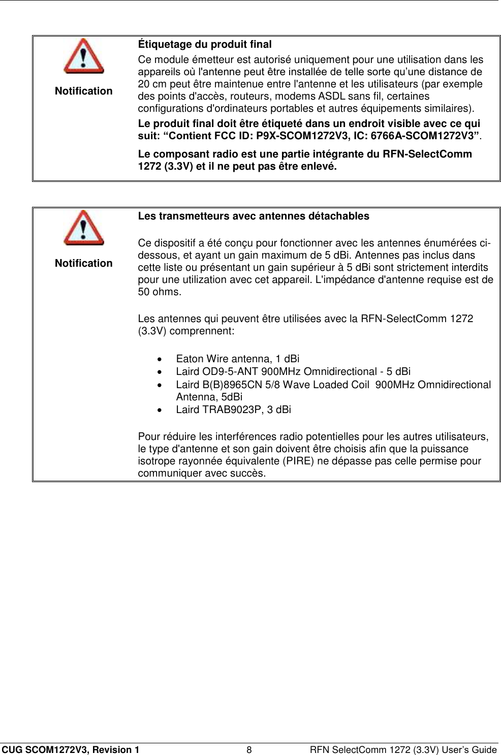  CUG SCOM1272V3, Revision 1  8  RFN SelectComm 1272 (3.3V) User’s Guide   Notification Étiquetage du produit final Ce module émetteur est autorisé uniquement pour une utilisation dans les appareils où l&apos;antenne peut être installée de telle sorte qu’une distance de 20 cm peut être maintenue entre l&apos;antenne et les utilisateurs (par exemple des points d&apos;accès, routeurs, modems ASDL sans fil, certaines configurations d&apos;ordinateurs portables et autres équipements similaires). Le produit final doit être étiqueté dans un endroit visible avec ce qui suit: “Contient FCC ID: P9X-SCOM1272V3, IC: 6766A-SCOM1272V3”. Le composant radio est une partie intégrante du RFN-SelectComm 1272 (3.3V) et il ne peut pas être enlevé.    Notification Les transmetteurs avec antennes détachables Ce dispositif a été conçu pour fonctionner avec les antennes énumérées ci-dessous, et ayant un gain maximum de 5 dBi. Antennes pas inclus dans cette liste ou présentant un gain supérieur à 5 dBi sont strictement interdits pour une utilization avec cet appareil. L&apos;impédance d&apos;antenne requise est de 50 ohms.  Les antennes qui peuvent être utilisées avec la RFN-SelectComm 1272 (3.3V) comprennent:   Eaton Wire antenna, 1 dBi   Laird OD9-5-ANT 900MHz Omnidirectional - 5 dBi   Laird B(B)8965CN 5/8 Wave Loaded Coil  900MHz Omnidirectional Antenna, 5dBi   Laird TRAB9023P, 3 dBi Pour réduire les interférences radio potentielles pour les autres utilisateurs, le type d&apos;antenne et son gain doivent être choisis afin que la puissance isotrope rayonnée équivalente (PIRE) ne dépasse pas celle permise pour communiquer avec succès.  