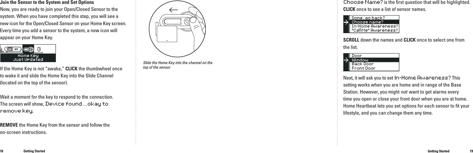 1819Join the Sensor to the System and Set Options Now, you are ready to join your Open/Closed Sensor to the system. When you have completed this step, you will see a new icon for the Open/Closed Sensor on your Home Key screen. Every time you add a sensor to the system, a new icon will appear on your Home Key.�If the Home Key is not &ldquo;awake,&rdquo; CLICK the thumbwheel once to wake it and slide the Home Key into the Slide Channel (located on the top of the sensor).Wait a moment for the key to respond to the connection. The screen will show, Devicefound...okay toremovekey.REMOVE the Home Key from the sensor and follow the on-screen instructions.Getting StartedChoose Name? is the ﬁ rst question that will be highlighted. CLICK once to see a list of sensor names.SCROLL down the names and CLICKonce to select one from the list.Next, it will ask you to setIn-Home Awareness? This setting works when you are home and in range of the Base Station. However, you might not  want to get alarms every not  want to get alarms every nottime you open or close your front door when you are at home. Home Heartbeat lets you set options for each sensor to ﬁ t your lifestyle, and you can change them any time.�Getting StartedSlide the Home Key into the channel on the top of the sensor.