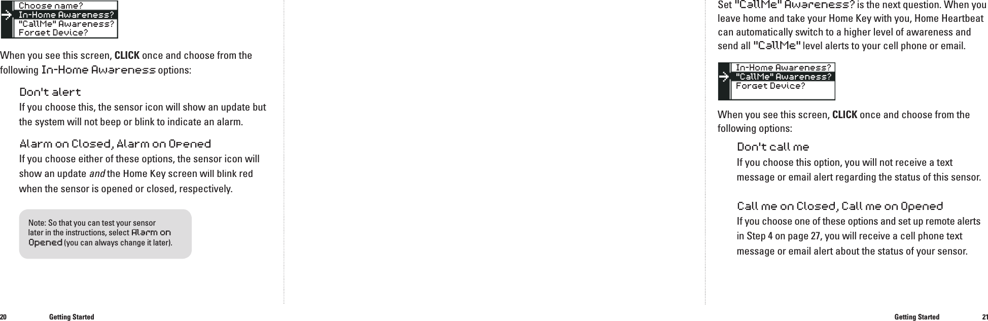 2021When you see this screen, CLICK once and choose from the following In-Home Awareness options:Don't alertIf you choose this, the sensor icon will show an update but the system will not beep or blink to indicate an alarm.Alarm on Closed, Alarm on OpenedIf you choose either of these options, the sensor icon will show an update and the Home Key screen will blink red and the Home Key screen will blink red andwhen the sensor is opened or closed, respectively.Getting StartedSet"CallMe" Awareness?is the next question. When you leave home and take your Home Key with you, Home Heartbeat can automatically switch to a higher level of awareness and send all "CallMe" level alerts to your cell phone or email.When you see this screen, CLICK once and choose from the following options:Don't call meIf you choose this option, you will not receive a text message or email alert regarding the status of this sensor.Call me on Closed, Call me on OpenedIf you choose one of these options and set up remote alerts in Step 4 on page 27, you will receive a cell phone text message or email alert about the status of your sensor. Getting Started��Note: So that you can test your sensor later in the instructions, select Alarm onOpened(you can always change it later).
