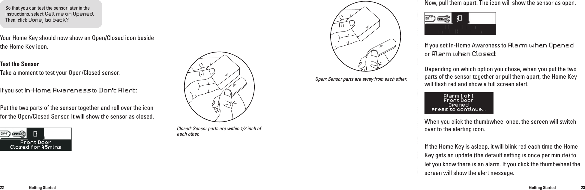 2223Your Home Key should now show an Open/Closed icon beside the Home Key icon. Test the SensorTake a moment to test your Open/Closed sensor. If you set In-Home Awareness to Don't Alert:Put the two parts of the sensor together and roll over the icon for the Open/Closed Sensor. It will show the sensor as closed.Getting StartedNow, pull them apart. The icon will show the sensor as open.FrontDoorOpenedfor 5minsIf you set In-Home Awareness to Alarm when Openedor Alarm when Closed:Depending on which option you chose, when you put the two parts of the sensor together or pull them apart, the Home Key will ﬂ ash red and show a full screen alert.When you click the thumbwheel once, the screen will switch over to the alerting icon.If the Home Key is asleep, it will blink red each time the Home Key gets an update (the default setting is once per minute) to let you know there is an alarm. If you click the thumbwheel the screen will show the alert message.Open: Sensor parts are away from each other.Getting StartedClosed: Sensor parts are within 1/2 inch of each other.Front DoorClosed for 45minsSo that you can test the sensor later in the instructions, selectCall me on Opened.Then, click Done, Go back?���
