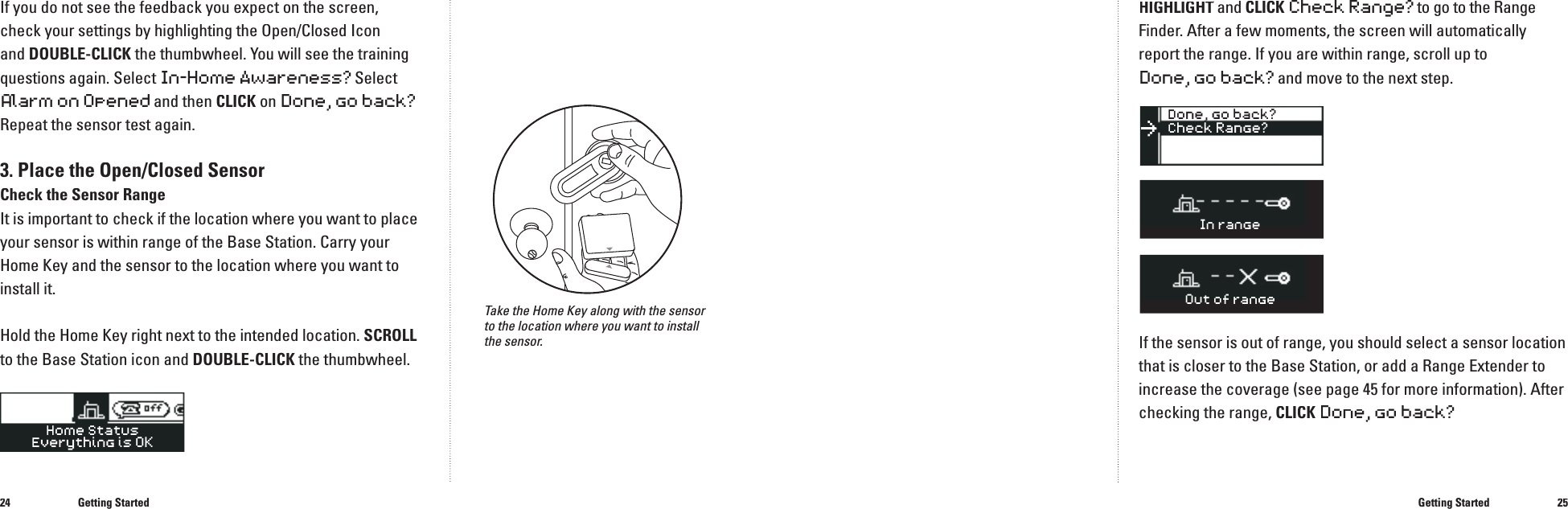 2425If you do not see the feedback you expect on the screen, check your settings by highlighting the Open/Closed Icon and DOUBLE-CLICK the thumbwheel. You will see the training questions again. SelectIn-HomeAwareness?SelectAlarm on Opened and then CLICK on Done, go back?Repeat the sensor test again.3. Place the Open/Closed SensorCheck the Sensor Range It is important to check if the location where you want to place your sensor is within range of the Base Station. Carry your Home Key and the sensor to the location where you want to install it. Hold the Home Key right next to the intended location. SCROLLto the Base Station icon and DOUBLE-CLICK the thumbwheel.Getting StartedTake the Home Key along with the sensor to the location where you want to install the sensor.HIGHLIGHT andHIGHLIGHT andHIGHLIGHTCLICKCheck Range? to go to the Range Finder. After a few moments, the screen will automatically report the range. If you are within range, scroll up to Done, go back? and move to the next step. If the sensor is out of range, you should select a sensor location that is closer to the Base Station, or add a Range Extender to increase the coverage (see page 45 for more information). After checking the range, CLICKDone, go back?Getting Started�������