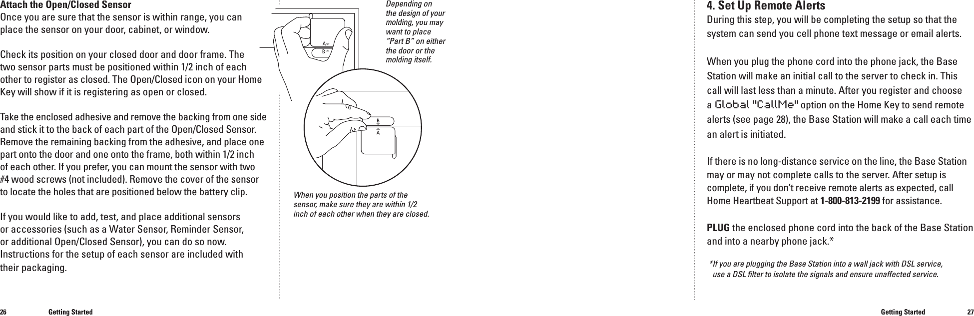 2627Attach the Open/Closed SensorOnce you are sure that the sensor is within range, you can place the sensor on your door, cabinet, or window. Check its position on your closed door and door frame. The two sensor parts must be positioned within 1/2 inch of each other to register as closed. The Open/Closed icon on your Home Key will show if it is registering as open or closed.Take the enclosed adhesive and remove the backing from one Take the enclosed adhesive and remove the backing from one Tsideand stick it to the back of each part of the Open/Closed Sensor. Remove the remaining backing from the adhesive, and place one part onto the door and one onto the frame, both within 1/2 inchof each other. If you prefer, you can mount the sensor with two #4 wood screws (not included). Remove the cover of the sensor to locate the holes that are positioned below the battery clip.If you would like to add, test, and place additional sensors or accessories (such as a Water Sensor, Reminder Sensor, or additional Open/Closed Sensor), you can do so now. Instructions for the setup of each sensor are included with their packaging.Getting Started4. Set Up Remote AlertsDuring this step, you will be completing the setup so that the system can send you cell phone text message or email alerts.When you plug the phone cord into the phone jack, the Base Station will make an initial call to the server to check in. This call will last less than a minute. After you register and choose a Global "CallMe" option on the Home Key to send remote alerts (see page 28), the Base Station will make a call each time an alert is initiated.If there is no long-distance service on the line, the Base Station may or may not complete calls to the server. After setup is complete, if you don&rsquo;t receive remote alerts as expected, call Home Heartbeat Support at 1-800-813-2199 for assistance.PLUG the enclosed phone cord into the back of the Base Station and into a nearby phone jack.**If you are plugging the Base Station into a wall jack with DSL service,use a DSL ﬁ lter to isolate the signals and ensure unaffected service.Getting StartedWhen you position the parts of the sensor, make sure they are within 1/2 inch of each other when they are closed.Depending on the design of your molding, you may want to place &ldquo;Part B&rdquo; on either the door or the molding itself.