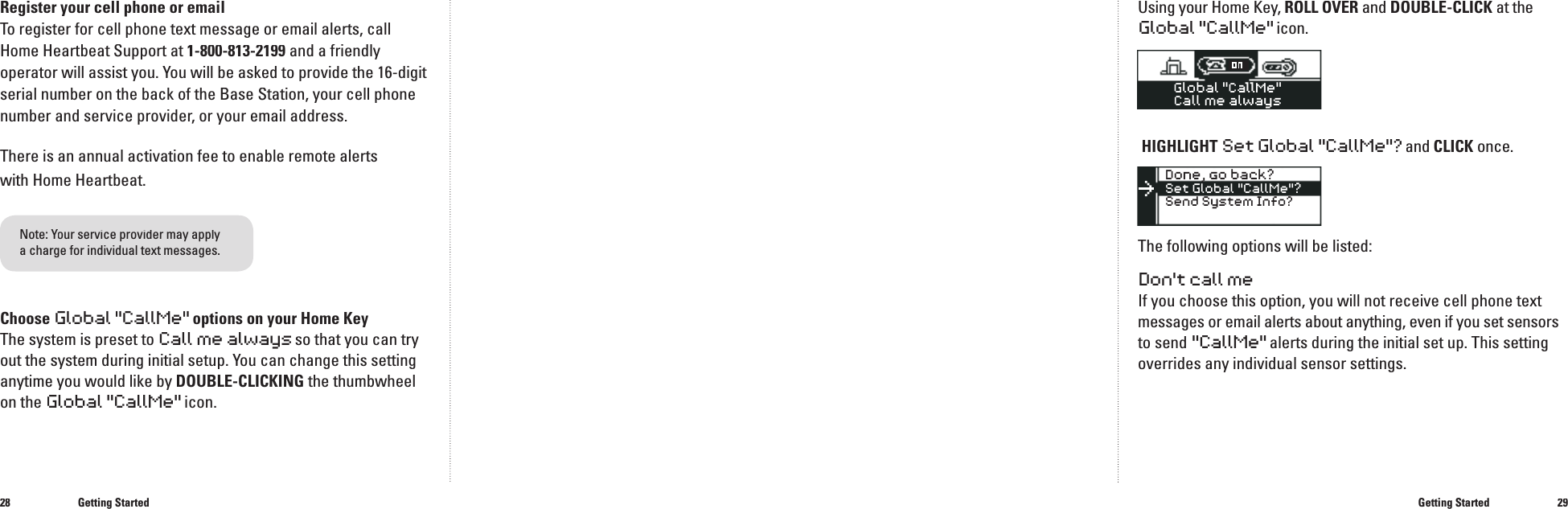 2829Getting StartedUsing your Home Key, ROLL OVER and DOUBLE-CLICK at theGlobal "CallMe" icon.HIGHLIGHTSet Global "CallMe"?and CLICKonce.The following options will be listed:Don't call meIf you choose this option, you will not receive cell phone text messages or email alerts about anything, even if you set sensorsto send "CallMe"alerts during the initial set up. This setting overrides any individual sensor settings.Getting StartedRegister your cell phone or emailTo register for cell phone text message or email alerts, call Home Heartbeat Support at 1-800-813-2199 and a friendly operator will assist you. You will be asked to provide the 16-digit serial number on the back of the Base Station, your cell phone number and service provider, or your email address.There is an annual activation fee to enable remote alerts with Home Heartbeat. Choose Global"CallMe" options on your Home KeyThe system is preset to Call me always so that you can try out the system during initial setup. You can change this setting anytime you would like by DOUBLE-CLICKINGthe thumbwheel on the Global "CallMe" icon.Note: Your service provider may apply Your service provider may apply Ya charge for individual text messages.�