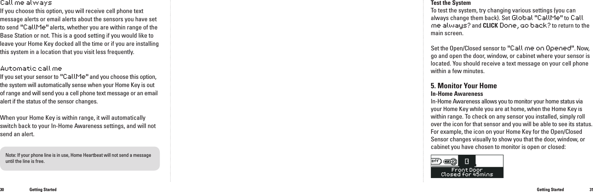 3031Test the SystemTo test the system, try changing various settings (you can always change them back). SetGlobal "CallMe"to Call me always? and CLICK Done, go back?to return to the main screen.Set the Set the SetOpen/Closed sensor to "Call me on Opened". Now, go and open the door, window, or cabinet where your sensor is located. You should receive a text message on your cell phone within a few minutes.5. Monitor Your HomeIn-Home AwarenessIn-Home Awareness allows you to monitor your home status viayour Home Key while you are at home, when the Home Key is your Home Key while you are at home, when the Home Key is your Home Key while you are at home, when the Home Keywithin range. To check on any sensor you installed, simply roll over the icon for that sensor and you will be able to see its status.For example, the icon on your Home Key for the Open/Closed Sensor changes visually to show you that the door, window, or cabinet you have chosen to monitor is open or closed:Call me alwaysIf you choose this option, you will receive cell phone text message alerts or email alerts about the sensors you have set to send "CallMe"alerts, whether you are within range of the Base Station or not. This is a good setting if you would like to leave your Home Key docked all the time or if you are installing this system in a location that you visit less frequently.Automatic call meIf you set your sensor to "CallMe"and you choose this option, the system will automatically sense when your Home Key is out of range and will send you a cell phone text message or an email alert if the status of the sensor changes. When your Home Key is within range, it will automatically switch back to your In-Home Awareness settings, and will not send an alert.Getting StartedGetting StartedNote: If your phone line is in use, Home Heartbeat will not send a messageuntil the line is free.Front DoorClosed for 45mins