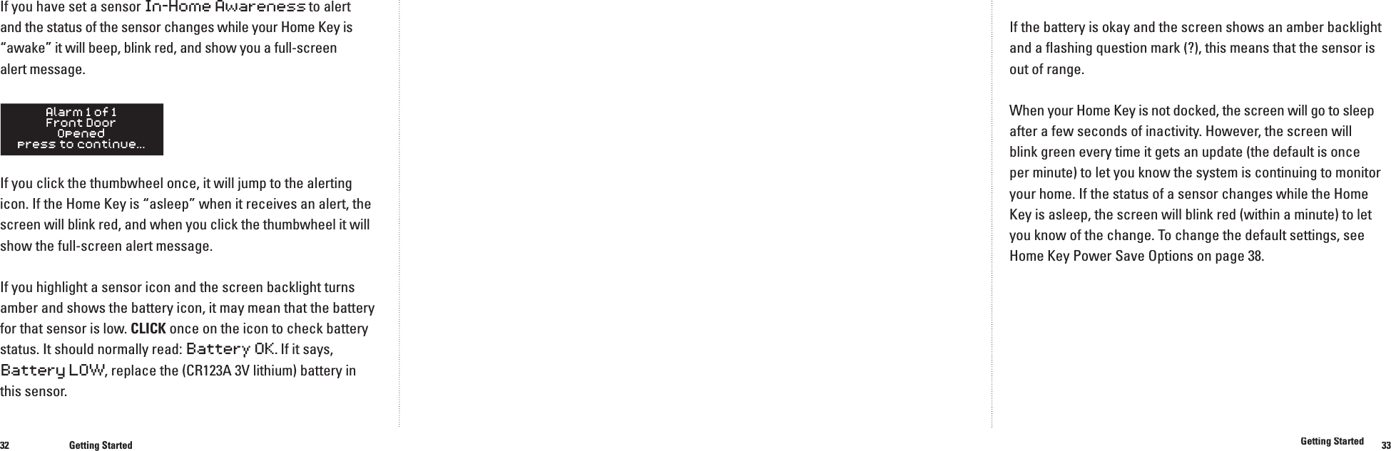 3233If you have set a sensor In-Home Awareness to alert and the status of the sensor changes while your Home Key is &ldquo;awake&rdquo; it will beep, blink red, and show you a full-screen alert message.If you click the thumbwheel once, it will jump to the alerting icon. If the Home Key is &ldquo;asleep&rdquo; when it receives an alert, the screen will blink red, and when you click the thumbwheel it will show the full-screen alert message.If you highlight a sensor icon and the screen backlight turns amber and shows the battery icon, it may mean that the battery for that sensor is low. CLICK once on the icon to check battery status. It should normally read: Battery OK. If it says, Battery LOW, replace the (CR123A 3V lithium) battery in this sensor.Getting StartedIf the battery is okay and the screen shows an amber backlight and a ﬂ ashing question mark (?), this means that the sensor is out of range.When your Home Key is not docked, the screen will go to sleep after a few seconds of inactivity. However, the screen willblink green every time it gets an update (the default is once per minute) to let you know the system is continuing to monitor your home. If the status of a sensor changes while the Home Key is asleep, the screen will blink red (within a minute) to let you know of the change. To change the default settings, see Home Key Power Save Options on page 38.Getting Started���