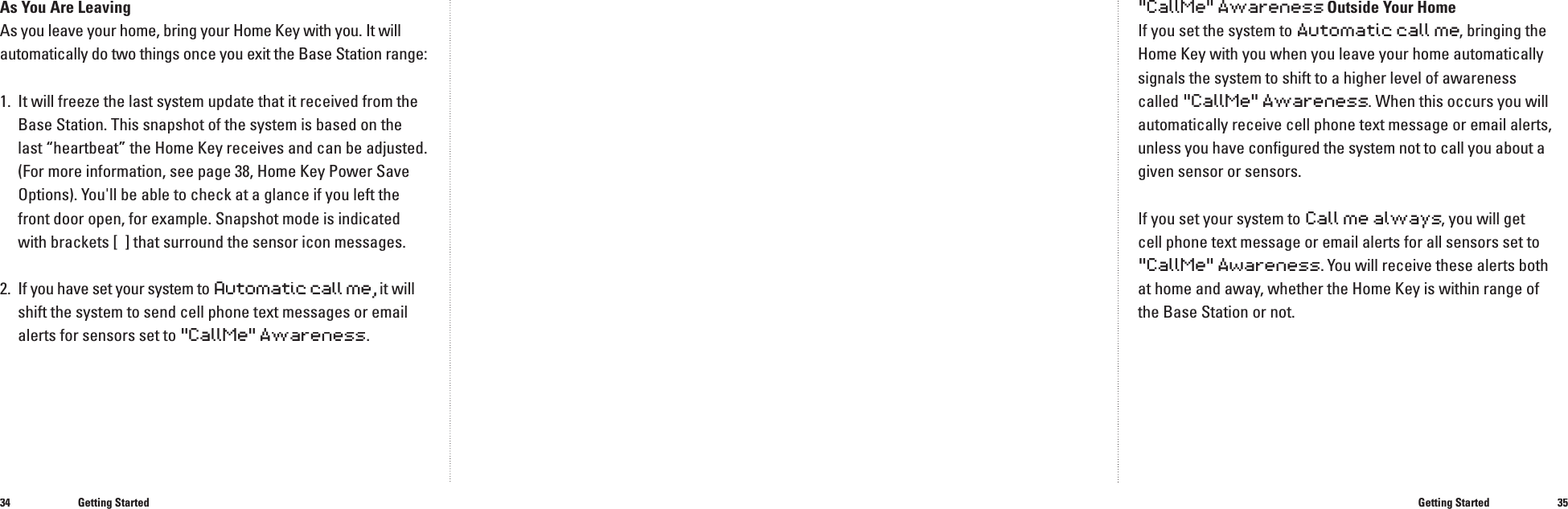 3435As You Are LeavingAs you leave your home, bring your Home Key with you. It will automatically do two things once you exit the Base Station range:1.  It will freeze the last system update that it received from the Base Station. This snapshot of the system is based on the last &ldquo;heartbeat&rdquo; the Home Key receives and can be adjusted. (For more information, see page 38, Home Key Power Save Options). You'll be able to check at a glance if you left the front door open, for example. Snapshot mode is indicated with brackets [  ] that surround the sensor icon messages.2.  If you have set your system to Automatic call me, it will utomatic call me, it will utomatic call me,shift the system to send cell phone text messages or email alerts for sensors set to "CallMe" Awareness.Getting StartedGetting Started"CallMe" Awareness Outside Your HomeIf you set the system to Automatic call me, bringing the Home Key with you when you leave your home automatically signals the system to shift to a higher level of awareness called "CallMe" Awareness. When this occurs you will automatically receive cell phone text message or email alerts, unless you have conﬁ gured the system not to call you about a given sensor or sensors.If you set your system to Call me always, you will get cell phone text message or email alerts for all sensors set to "CallMe" Awareness. You will receive these alerts both at home and away, whether the Home Key is within range of the Base Station or not.